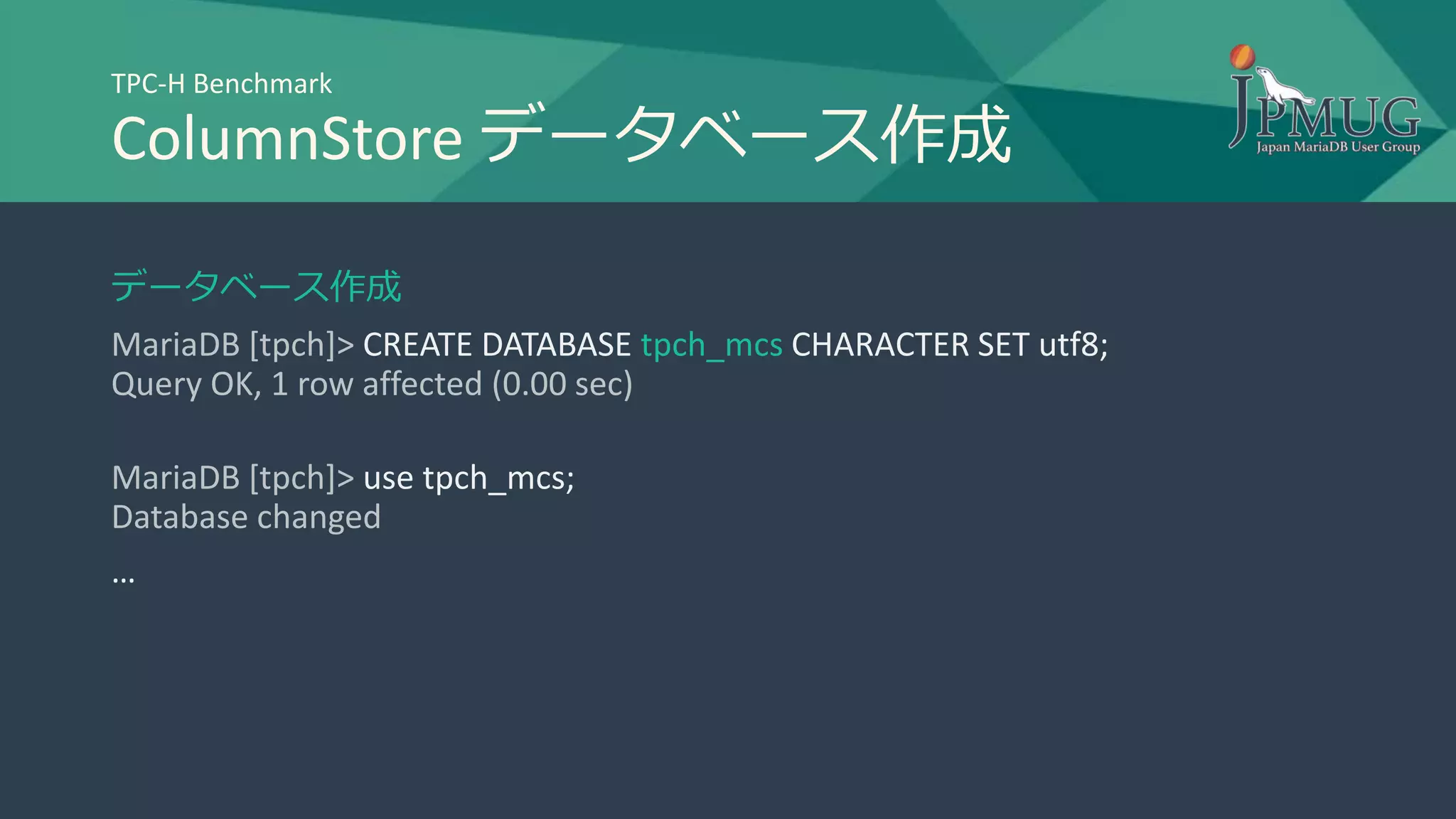 TPC-H Benchmark
ColumnStore データベース作成
データベース作成
MariaDB [tpch]> CREATE DATABASE tpch_mcs CHARACTER SET utf8;
Query OK, 1 row affected (0.00 sec)
MariaDB [tpch]> use tpch_mcs;
Database changed
…
 