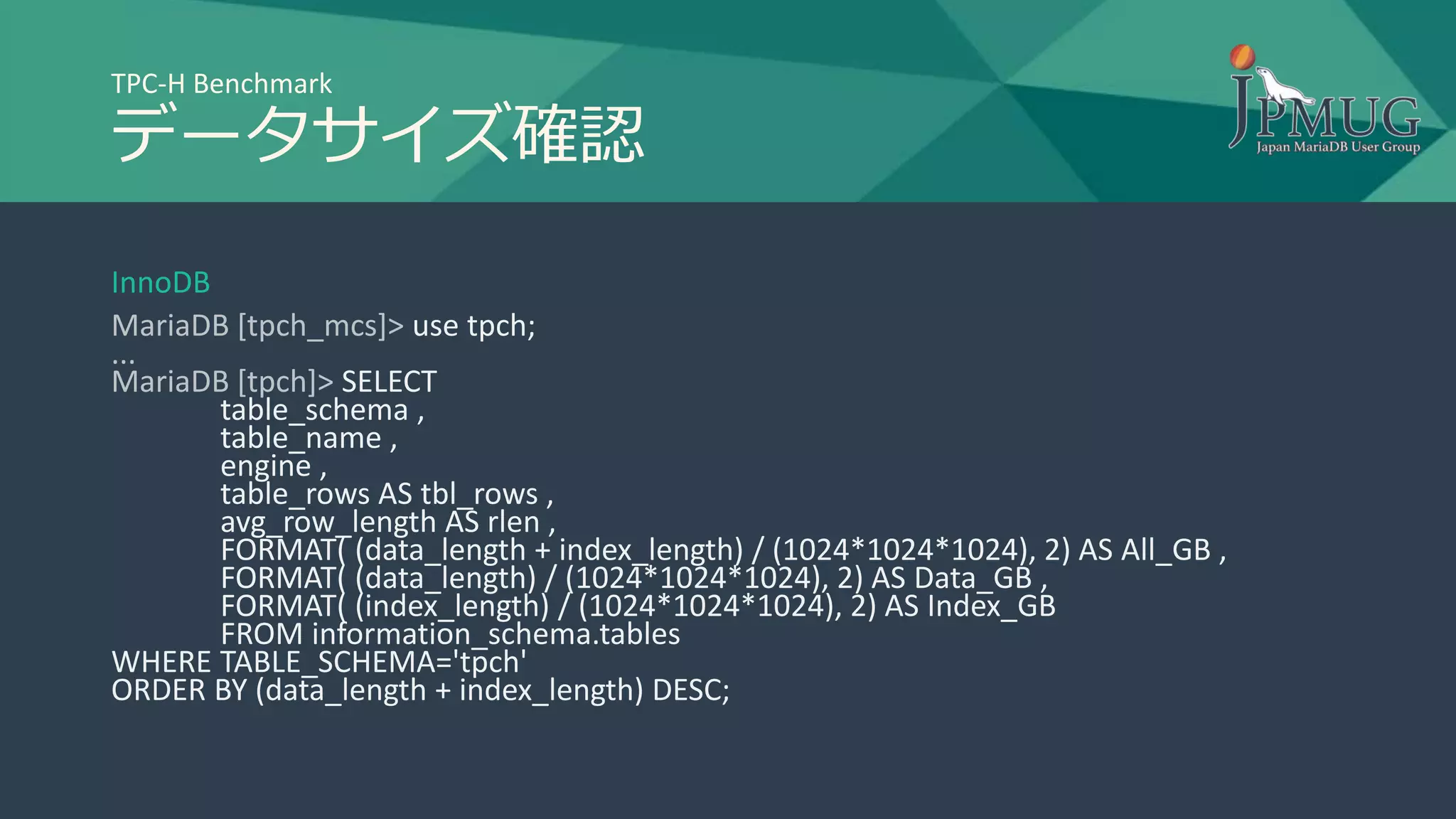 TPC-H Benchmark
データサイズ確認
InnoDB
MariaDB [tpch_mcs]> use tpch;
...
MariaDB [tpch]> SELECT
table_schema ,
table_name ,
engine ,
table_rows AS tbl_rows ,
avg_row_length AS rlen ,
FORMAT( (data_length + index_length) / (1024*1024*1024), 2) AS All_GB ,
FORMAT( (data_length) / (1024*1024*1024), 2) AS Data_GB ,
FORMAT( (index_length) / (1024*1024*1024), 2) AS Index_GB
FROM information_schema.tables
WHERE TABLE_SCHEMA='tpch'
ORDER BY (data_length + index_length) DESC;
 