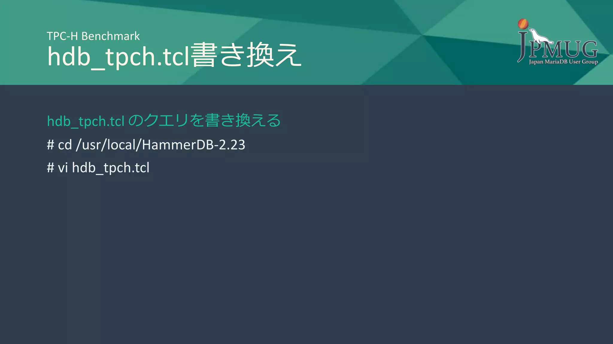 TPC-H Benchmark
hdb_tpch.tcl書き換え
hdb_tpch.tcl のクエリを書き換える
# cd /usr/local/HammerDB-2.23
# vi hdb_tpch.tcl
 