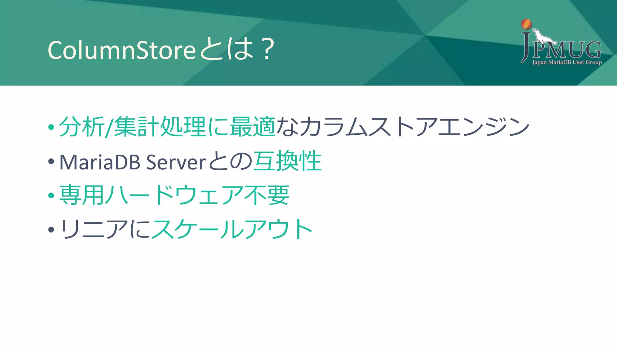 ColumnStoreとは？
• 分析/集計処理に最適なカラムストアエンジン
• MariaDB Serverとの互換性
• 専用ハードウェア不要
• リニアにスケールアウト
 