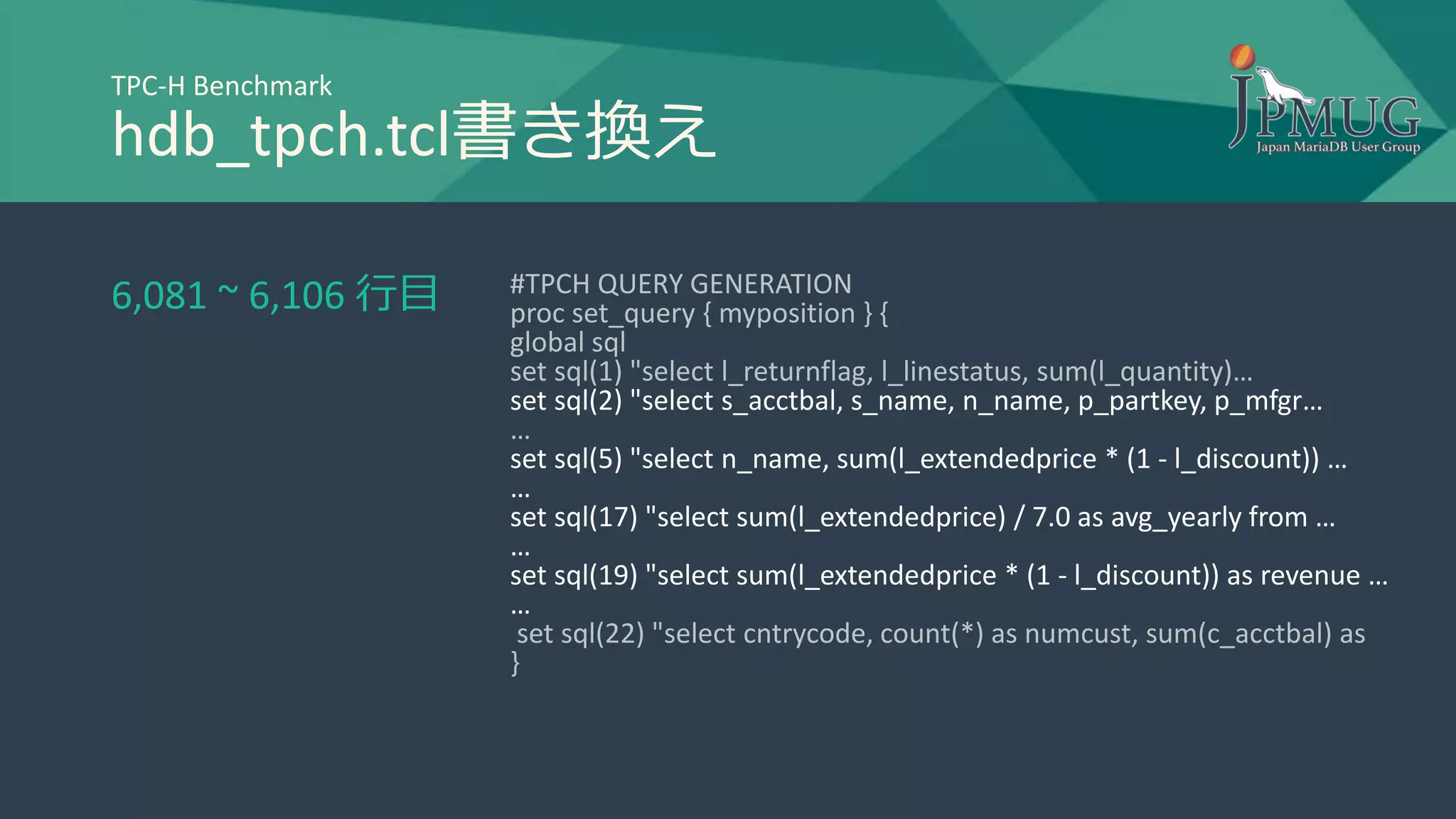TPC-H Benchmark
hdb_tpch.tcl書き換え
#TPCH QUERY GENERATION
proc set_query { myposition } {
global sql
set sql(1) "select l_returnflag, l_linestatus, sum(l_quantity)…
set sql(2) "select s_acctbal, s_name, n_name, p_partkey, p_mfgr…
…
set sql(5) "select n_name, sum(l_extendedprice * (1 - l_discount)) …
…
set sql(17) "select sum(l_extendedprice) / 7.0 as avg_yearly from …
…
set sql(19) "select sum(l_extendedprice * (1 - l_discount)) as revenue …
…
set sql(22) "select cntrycode, count(*) as numcust, sum(c_acctbal) as
}
6,081 ~ 6,106 行目
 