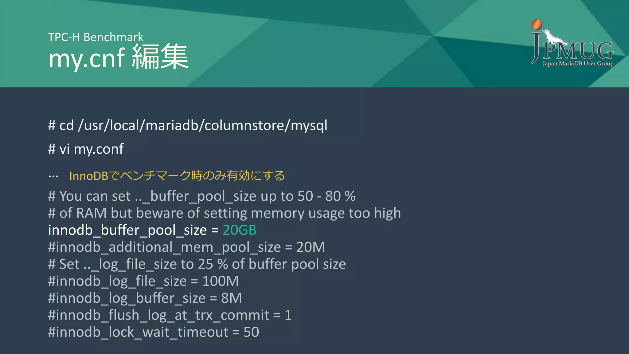 TPC-H Benchmark
my.cnf 編集
# cd /usr/local/mariadb/columnstore/mysql
# vi my.conf
…
# You can set .._buffer_pool_size up to 50 - 80 %
# of RAM but beware of setting memory usage too high
innodb_buffer_pool_size = 20GB
#innodb_additional_mem_pool_size = 20M
# Set .._log_file_size to 25 % of buffer pool size
#innodb_log_file_size = 100M
#innodb_log_buffer_size = 8M
#innodb_flush_log_at_trx_commit = 1
#innodb_lock_wait_timeout = 50
InnoDBでベンチマーク時のみ有効にする
 