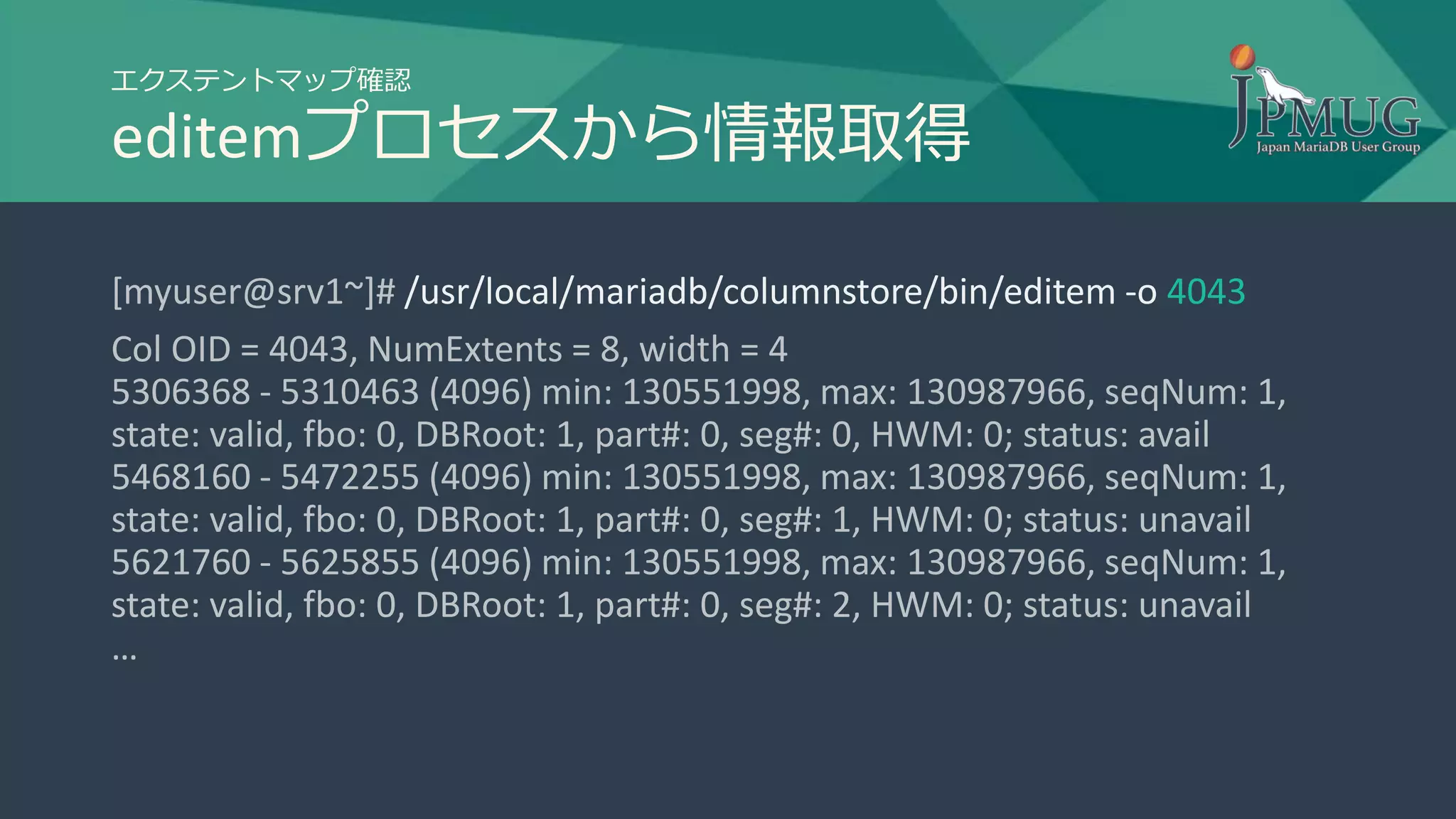 エクステントマップ確認
editemプロセスから情報取得
[myuser@srv1~]# /usr/local/mariadb/columnstore/bin/editem -o 4043
Col OID = 4043, NumExtents = 8, width = 4
5306368 - 5310463 (4096) min: 130551998, max: 130987966, seqNum: 1,
state: valid, fbo: 0, DBRoot: 1, part#: 0, seg#: 0, HWM: 0; status: avail
5468160 - 5472255 (4096) min: 130551998, max: 130987966, seqNum: 1,
state: valid, fbo: 0, DBRoot: 1, part#: 0, seg#: 1, HWM: 0; status: unavail
5621760 - 5625855 (4096) min: 130551998, max: 130987966, seqNum: 1,
state: valid, fbo: 0, DBRoot: 1, part#: 0, seg#: 2, HWM: 0; status: unavail
…
 
