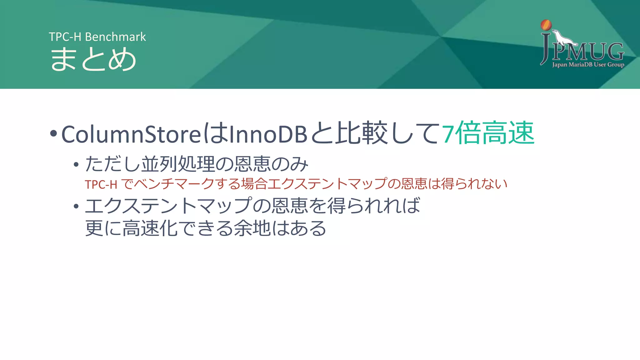 TPC-H Benchmark
まとめ
•ColumnStoreはInnoDBと比較して7倍高速
• ただし並列処理の恩恵のみ
TPC-H でベンチマークする場合エクステントマップの恩恵は得られない
• エクステントマップの恩恵を得られれば
更に高速化できる余地はある
 