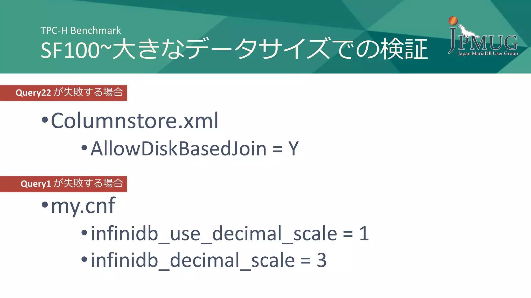 •Columnstore.xml
•AllowDiskBasedJoin = Y
•my.cnf
•infinidb_use_decimal_scale = 1
•infinidb_decimal_scale = 3
TPC-H Benchmark
SF100~大きなデータサイズでの検証
Query22 が失敗する場合
Query1 が失敗する場合
 