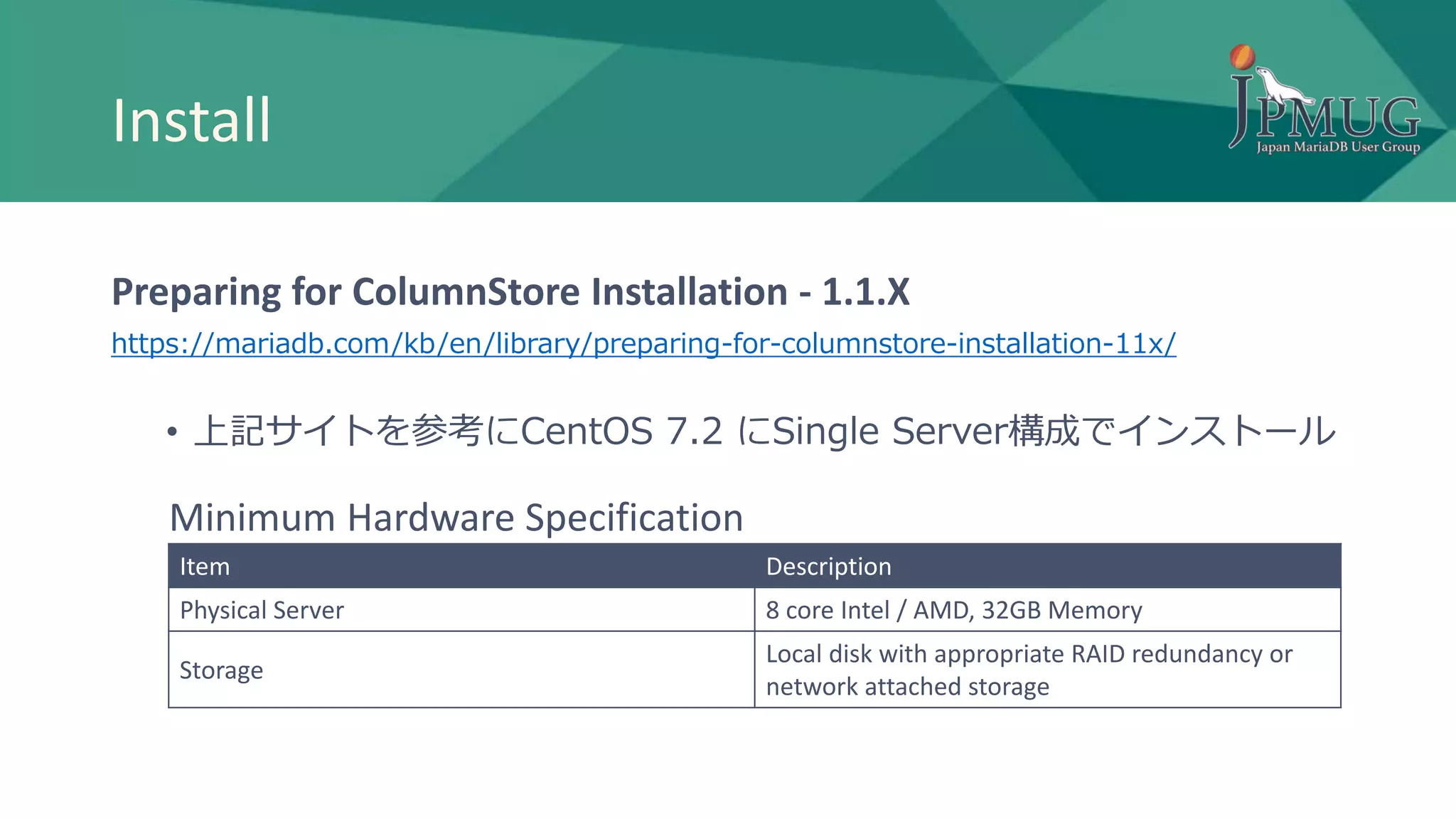 Install
Preparing for ColumnStore Installation - 1.1.X
https://mariadb.com/kb/en/library/preparing-for-columnstore-installation-11x/
• 上記サイトを参考にCentOS 7.2 にSingle Server構成でインストール
Item Description
Physical Server 8 core Intel / AMD, 32GB Memory
Storage
Local disk with appropriate RAID redundancy or
network attached storage
Minimum Hardware Specification
 