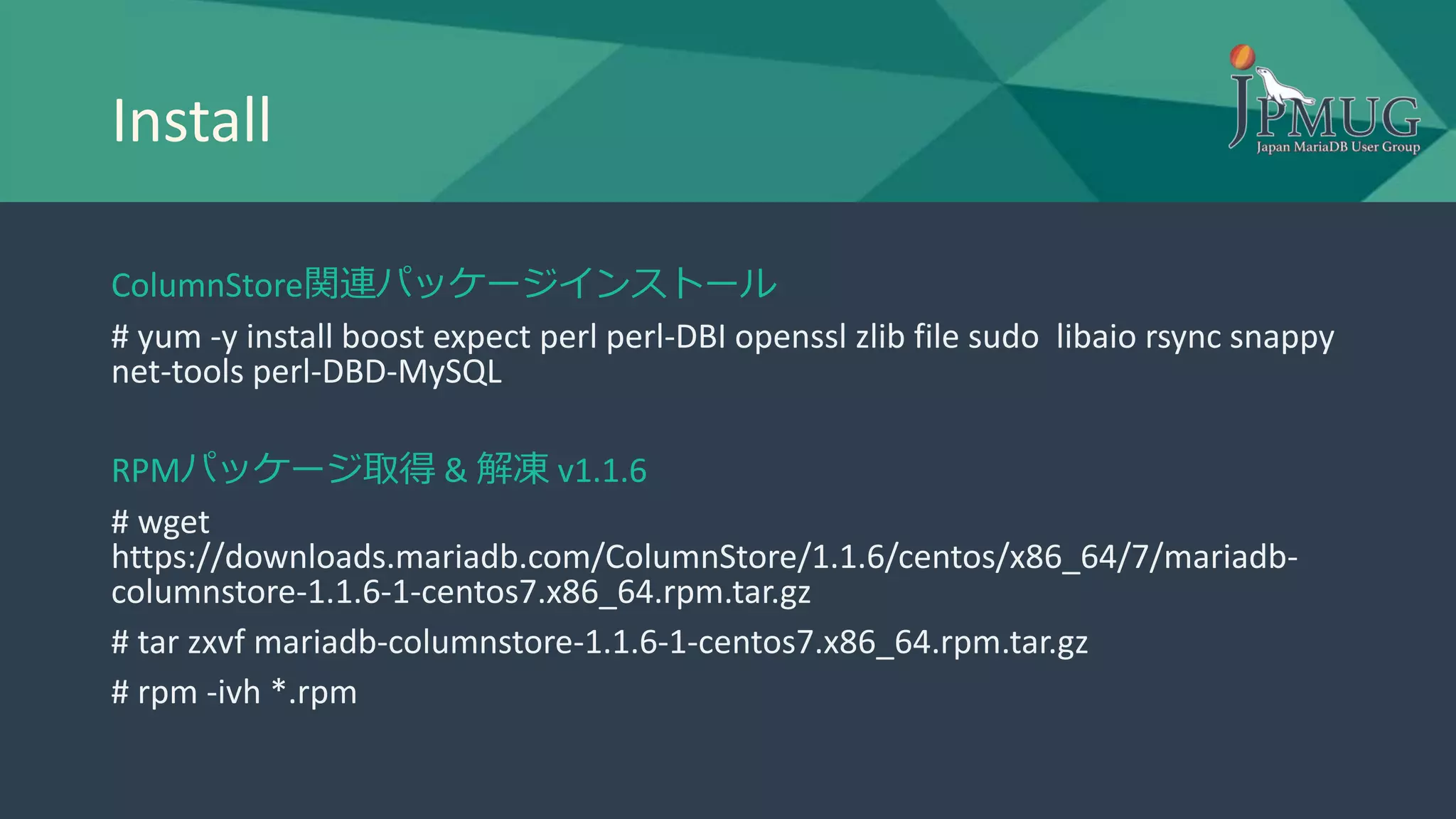Install
ColumnStore関連パッケージインストール
# yum -y install boost expect perl perl-DBI openssl zlib file sudo libaio rsync snappy
net-tools perl-DBD-MySQL
RPMパッケージ取得 & 解凍 v1.1.6
# wget
https://downloads.mariadb.com/ColumnStore/1.1.6/centos/x86_64/7/mariadb-
columnstore-1.1.6-1-centos7.x86_64.rpm.tar.gz
# tar zxvf mariadb-columnstore-1.1.6-1-centos7.x86_64.rpm.tar.gz
# rpm -ivh *.rpm
 