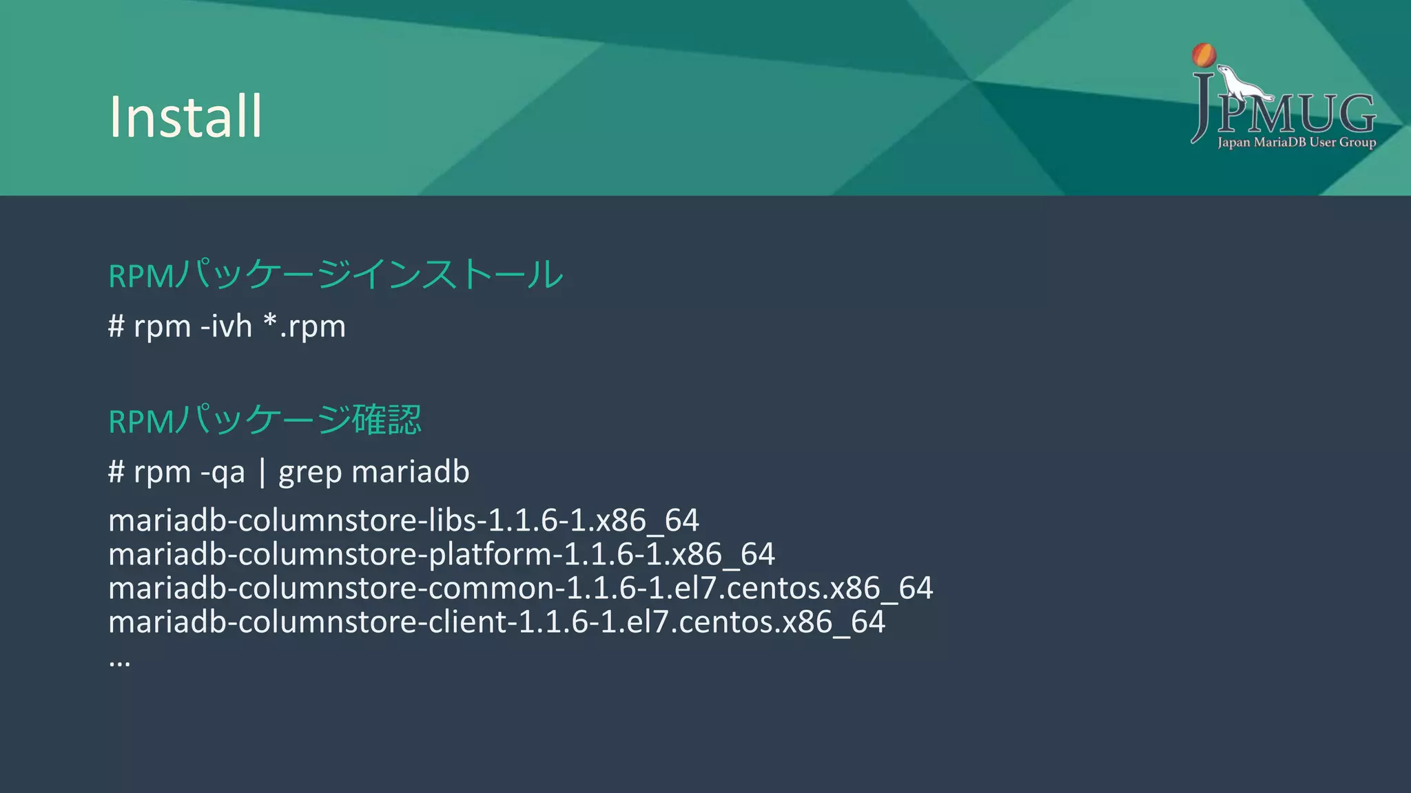 Install
RPMパッケージインストール
# rpm -ivh *.rpm
RPMパッケージ確認
# rpm -qa | grep mariadb
mariadb-columnstore-libs-1.1.6-1.x86_64
mariadb-columnstore-platform-1.1.6-1.x86_64
mariadb-columnstore-common-1.1.6-1.el7.centos.x86_64
mariadb-columnstore-client-1.1.6-1.el7.centos.x86_64
…
 
