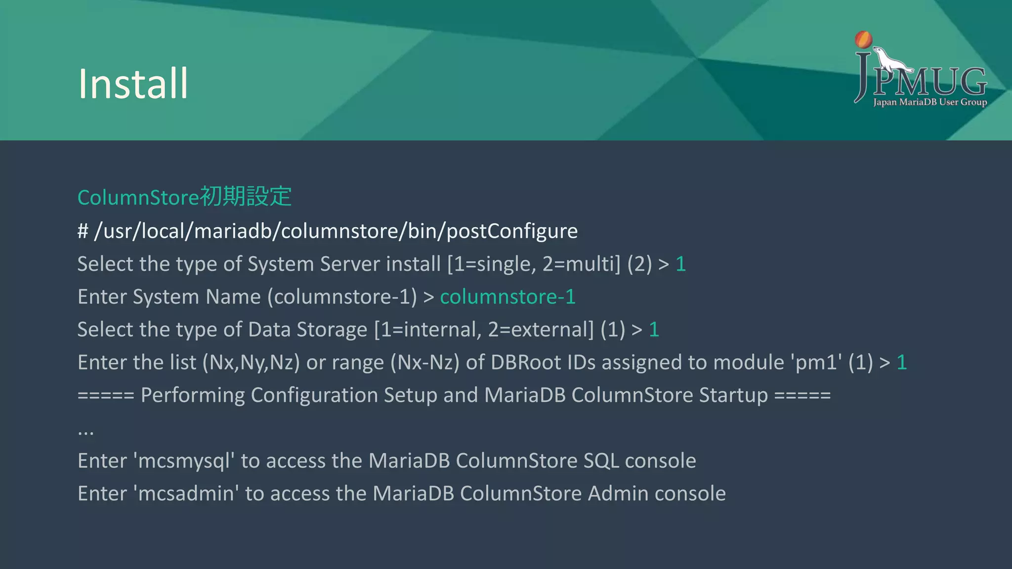 Install
ColumnStore初期設定
# /usr/local/mariadb/columnstore/bin/postConfigure
Select the type of System Server install [1=single, 2=multi] (2) > 1
Enter System Name (columnstore-1) > columnstore-1
Select the type of Data Storage [1=internal, 2=external] (1) > 1
Enter the list (Nx,Ny,Nz) or range (Nx-Nz) of DBRoot IDs assigned to module 'pm1' (1) > 1
===== Performing Configuration Setup and MariaDB ColumnStore Startup =====
...
Enter 'mcsmysql' to access the MariaDB ColumnStore SQL console
Enter 'mcsadmin' to access the MariaDB ColumnStore Admin console
 