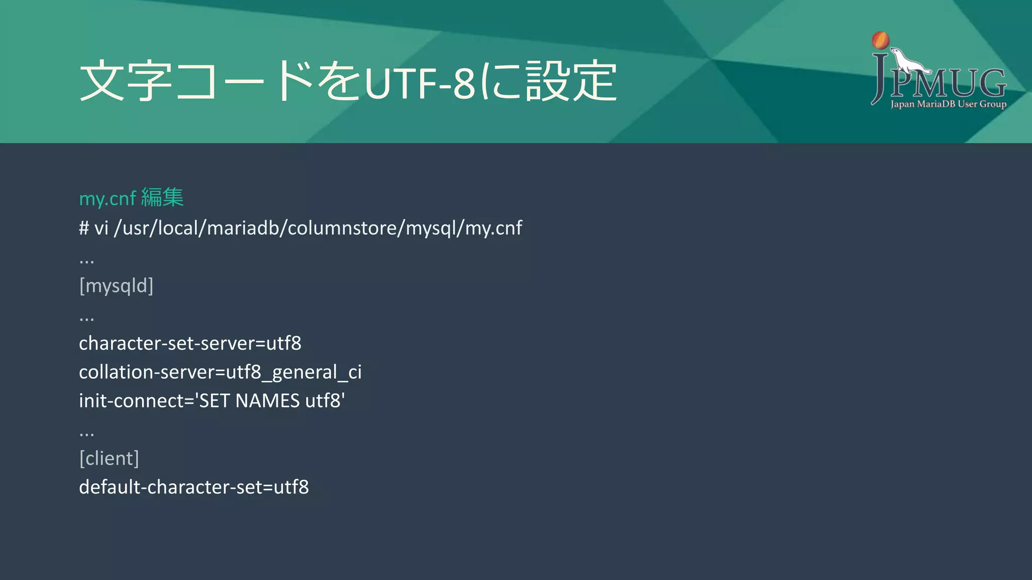 文字コードをUTF-8に設定
my.cnf 編集
# vi /usr/local/mariadb/columnstore/mysql/my.cnf
...
[mysqld]
...
character-set-server=utf8
collation-server=utf8_general_ci
init-connect='SET NAMES utf8'
...
[client]
default-character-set=utf8
 