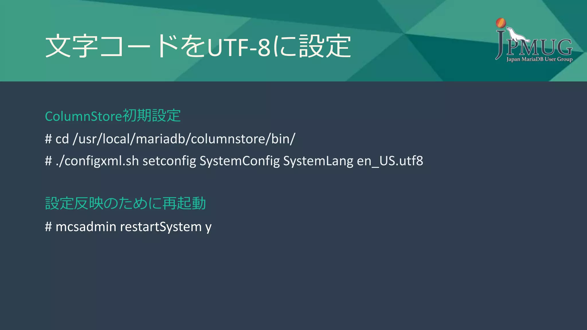 文字コードをUTF-8に設定
ColumnStore初期設定
# cd /usr/local/mariadb/columnstore/bin/
# ./configxml.sh setconfig SystemConfig SystemLang en_US.utf8
設定反映のために再起動
# mcsadmin restartSystem y
 