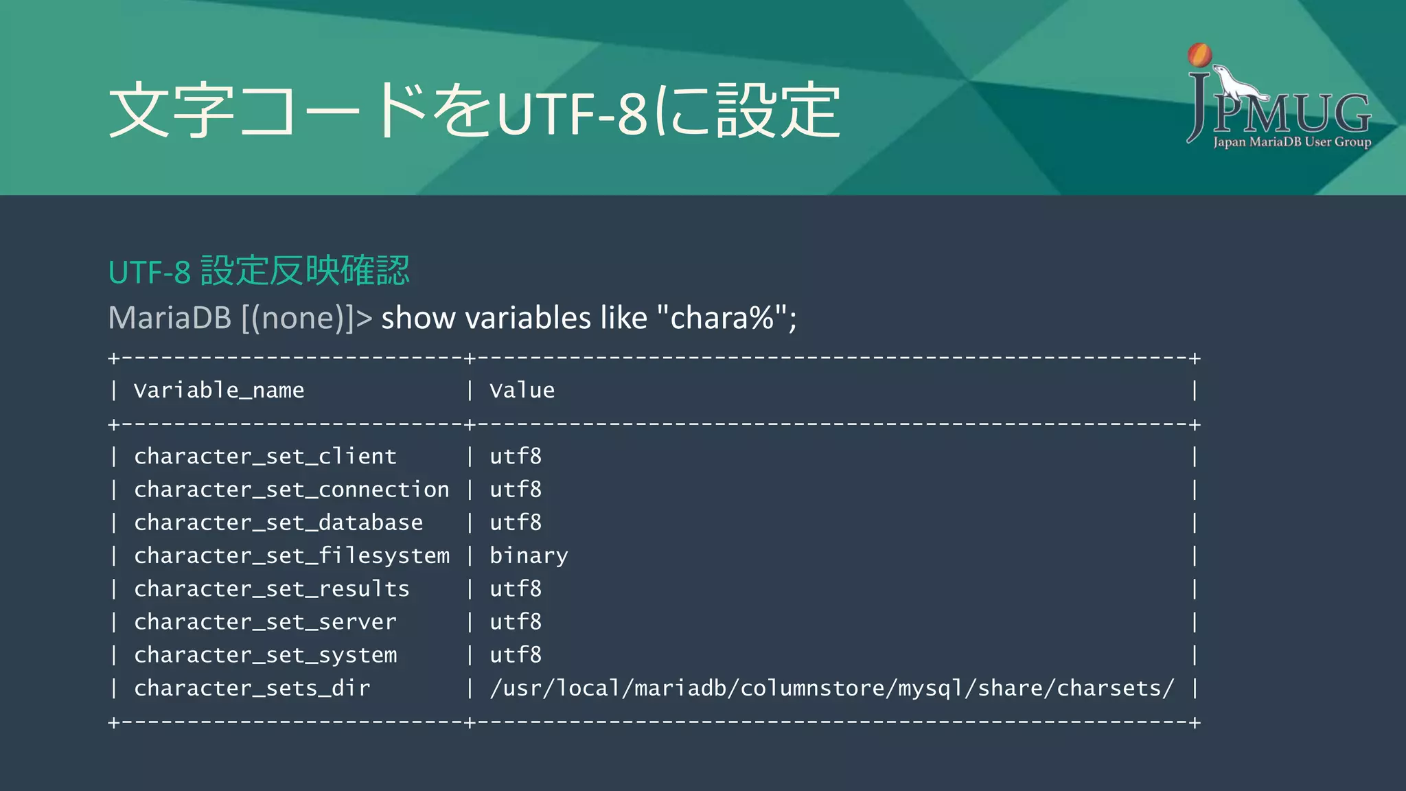 文字コードをUTF-8に設定
UTF-8 設定反映確認
MariaDB [(none)]> show variables like "chara%";
+--------------------------+------------------------------------------------------+
| Variable_name | Value |
+--------------------------+------------------------------------------------------+
| character_set_client | utf8 |
| character_set_connection | utf8 |
| character_set_database | utf8 |
| character_set_filesystem | binary |
| character_set_results | utf8 |
| character_set_server | utf8 |
| character_set_system | utf8 |
| character_sets_dir | /usr/local/mariadb/columnstore/mysql/share/charsets/ |
+--------------------------+------------------------------------------------------+
 