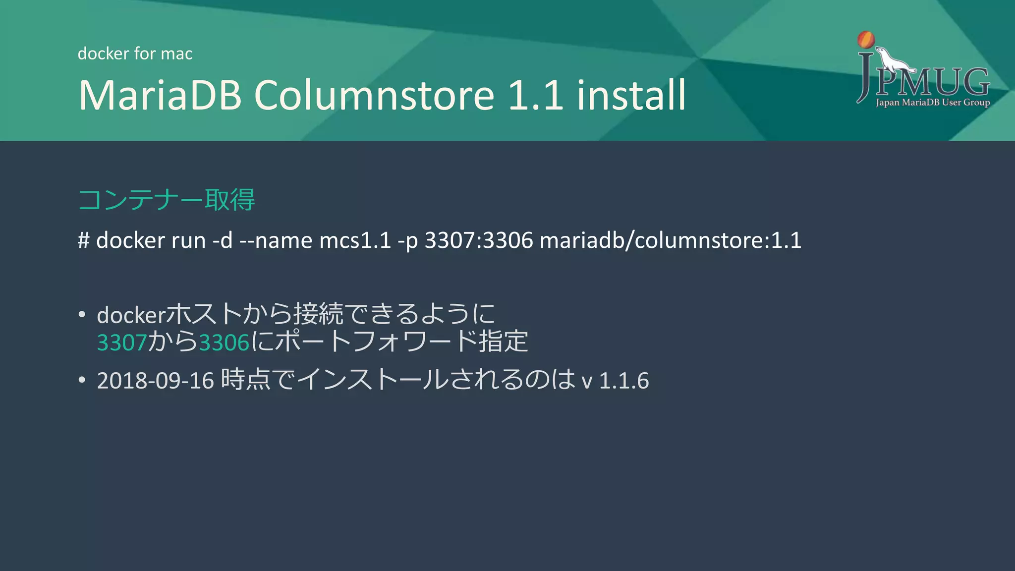 コンテナー取得
# docker run -d --name mcs1.1 -p 3307:3306 mariadb/columnstore:1.1
• dockerホストから接続できるように
3307から3306にポートフォワード指定
• 2018-09-16 時点でインストールされるのは v 1.1.6
docker for mac
MariaDB Columnstore 1.1 install
 