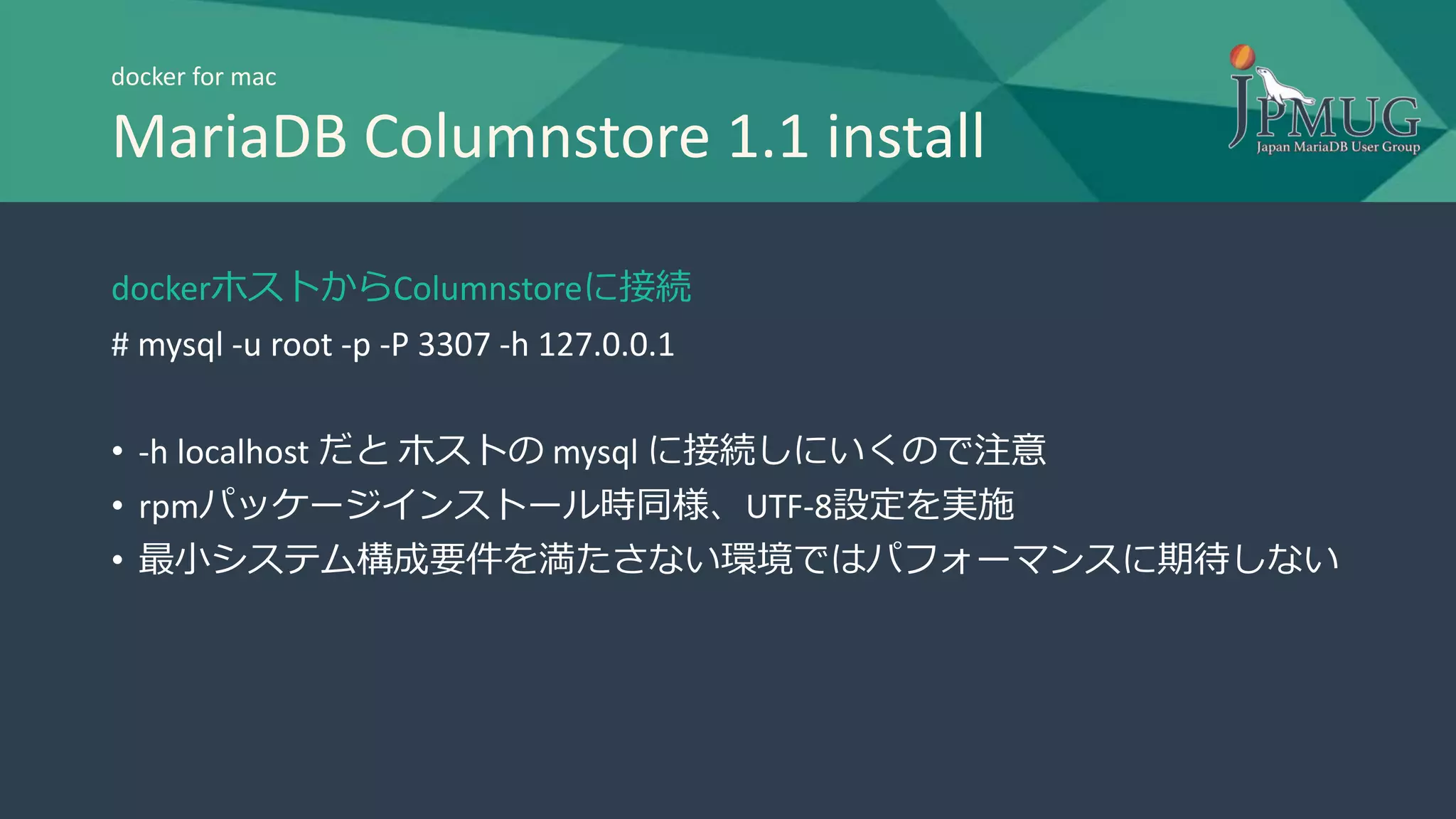 docker for mac
MariaDB Columnstore 1.1 install
dockerホストからColumnstoreに接続
# mysql -u root -p -P 3307 -h 127.0.0.1
• -h localhost だと ホストの mysql に接続しにいくので注意
• rpmパッケージインストール時同様、UTF-8設定を実施
• 最小システム構成要件を満たさない環境ではパフォーマンスに期待しない
 