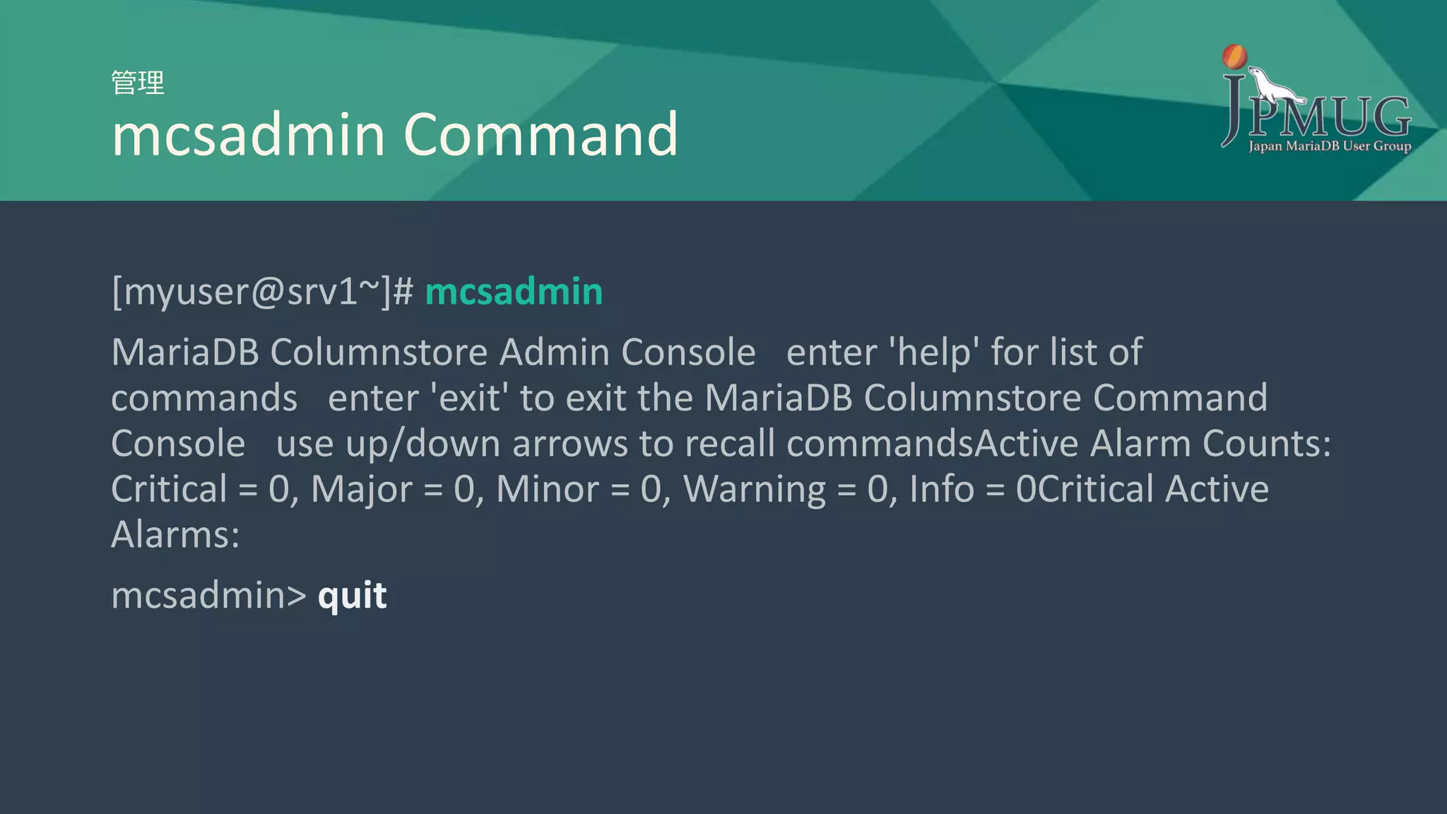 管理
mcsadmin Command
[myuser@srv1~]# mcsadmin
MariaDB Columnstore Admin Console enter 'help' for list of
commands enter 'exit' to exit the MariaDB Columnstore Command
Console use up/down arrows to recall commandsActive Alarm Counts:
Critical = 0, Major = 0, Minor = 0, Warning = 0, Info = 0Critical Active
Alarms:
mcsadmin> quit
 