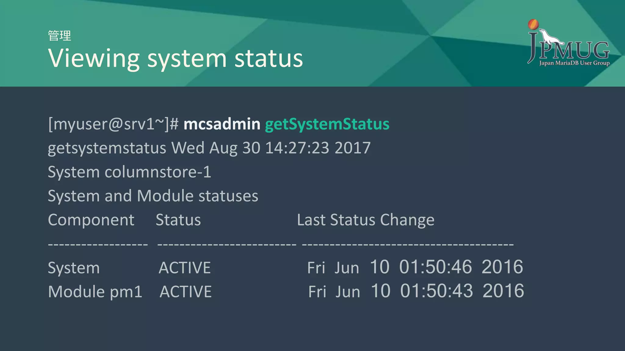 管理
Viewing system status
[myuser@srv1~]# mcsadmin getSystemStatus
getsystemstatus Wed Aug 30 14:27:23 2017
System columnstore-1
System and Module statuses
Component Status Last Status Change
------------------ ------------------------- --------------------------------------
System ACTIVE Fri Jun 10 01:50:46 2016
Module pm1 ACTIVE Fri Jun 10 01:50:43 2016
 