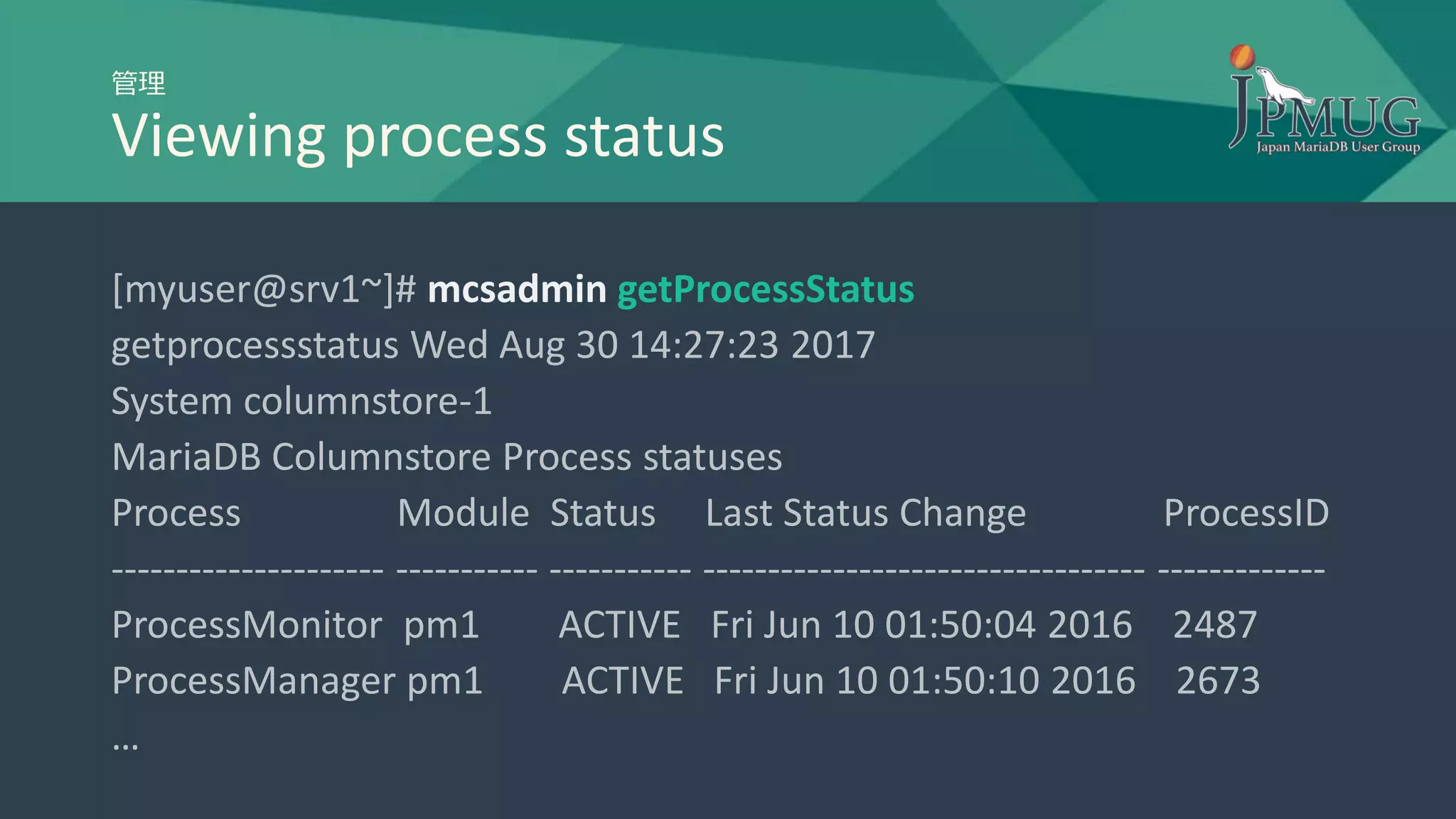 管理
Viewing process status
[myuser@srv1~]# mcsadmin getProcessStatus
getprocessstatus Wed Aug 30 14:27:23 2017
System columnstore-1
MariaDB Columnstore Process statuses
Process Module Status Last Status Change ProcessID
--------------------- ----------- ----------- ---------------------------------- -------------
ProcessMonitor pm1 ACTIVE Fri Jun 10 01:50:04 2016 2487
ProcessManager pm1 ACTIVE Fri Jun 10 01:50:10 2016 2673
…
 