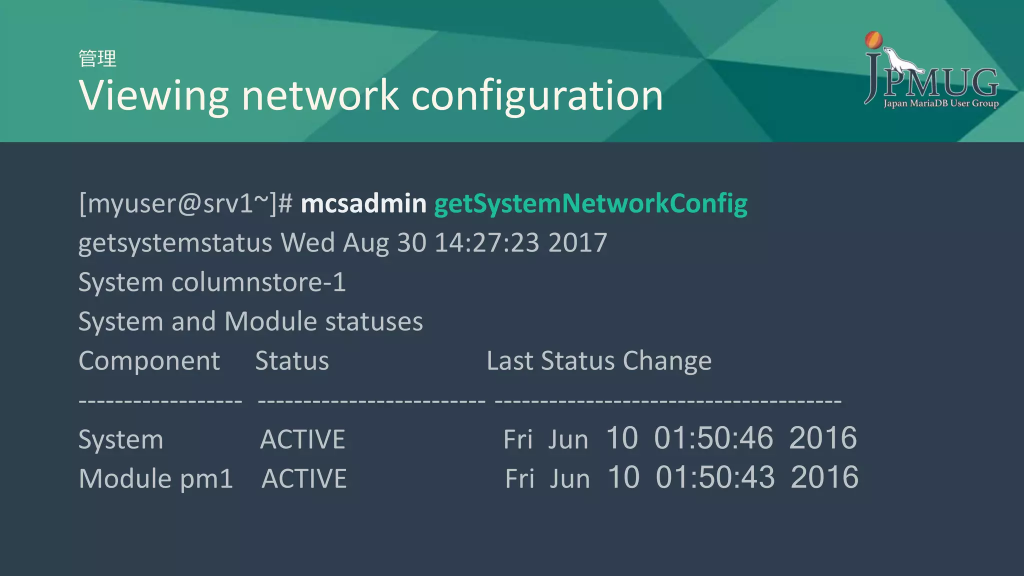 管理
Viewing network configuration
[myuser@srv1~]# mcsadmin getSystemNetworkConfig
getsystemstatus Wed Aug 30 14:27:23 2017
System columnstore-1
System and Module statuses
Component Status Last Status Change
------------------ ------------------------- --------------------------------------
System ACTIVE Fri Jun 10 01:50:46 2016
Module pm1 ACTIVE Fri Jun 10 01:50:43 2016
 