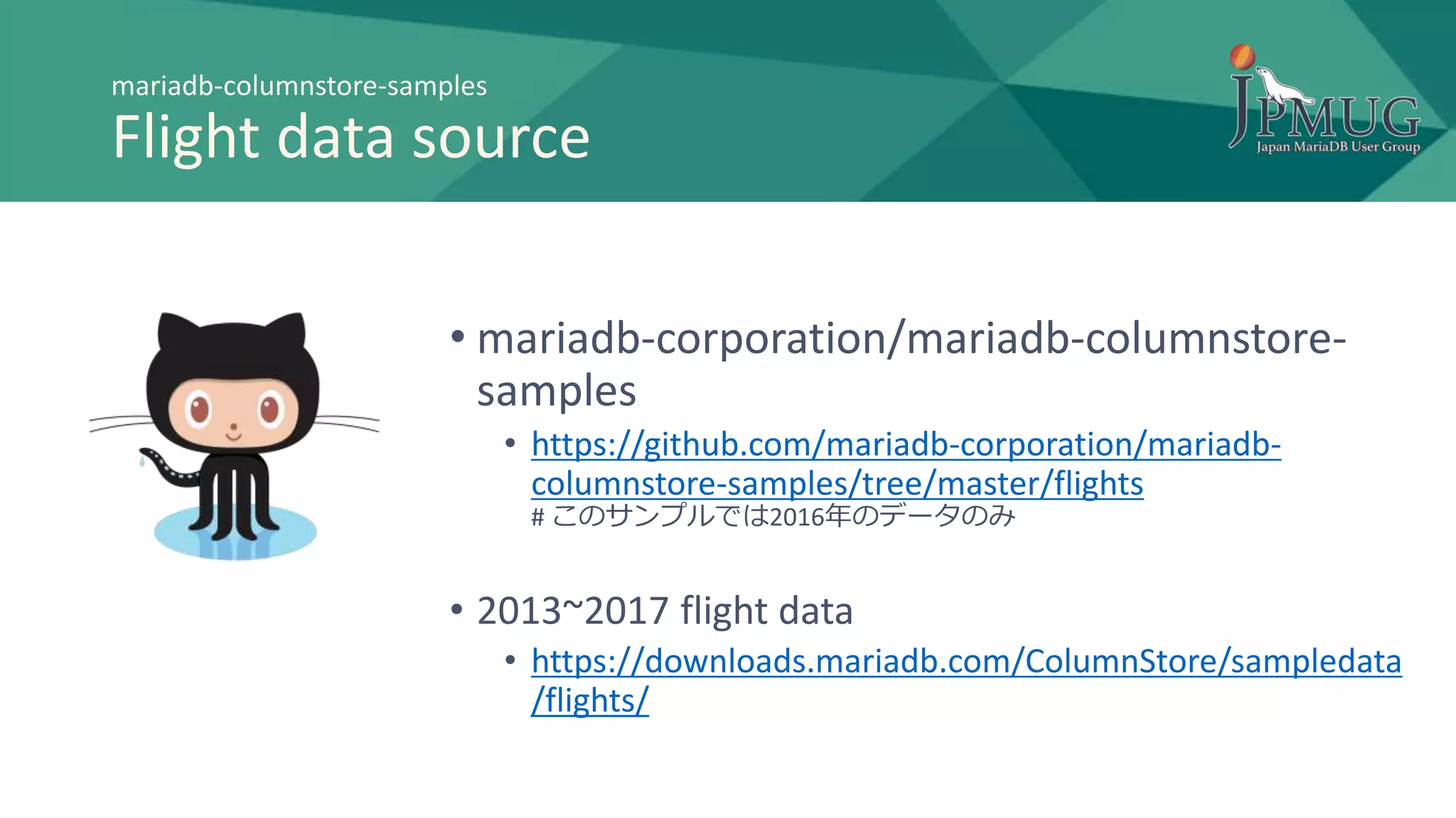 mariadb-columnstore-samples
Flight data source
• mariadb-corporation/mariadb-columnstore-
samples
• https://github.com/mariadb-corporation/mariadb-
columnstore-samples/tree/master/flights
# このサンプルでは2016年のデータのみ
• 2013~2017 flight data
• https://downloads.mariadb.com/ColumnStore/sampledata
/flights/
 