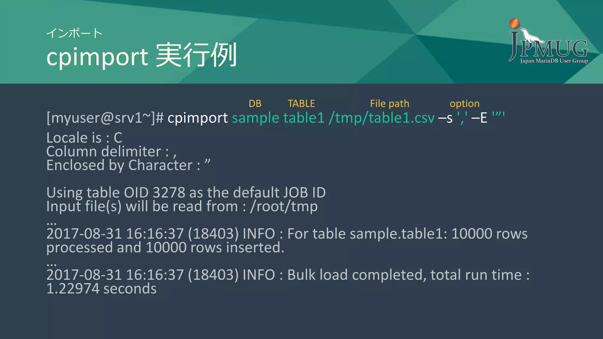 インポート
cpimport 実行例
[myuser@srv1~]# cpimport sample table1 /tmp/table1.csv –s ',' –E '”'
Locale is : C
Column delimiter : ,
Enclosed by Character : ”
Using table OID 3278 as the default JOB ID
Input file(s) will be read from : /root/tmp
…
2017-08-31 16:16:37 (18403) INFO : For table sample.table1: 10000 rows
processed and 10000 rows inserted.
…
2017-08-31 16:16:37 (18403) INFO : Bulk load completed, total run time :
1.22974 seconds
DB TABLE File path option
 