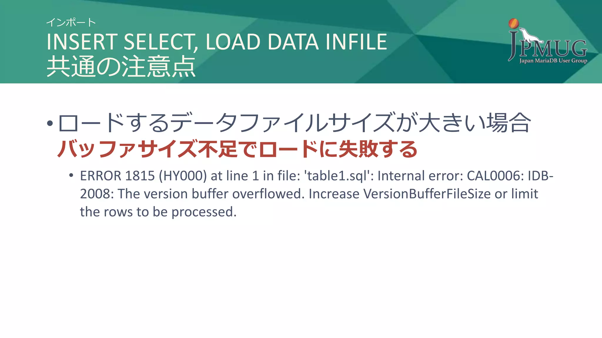 インポート
INSERT SELECT, LOAD DATA INFILE
共通の注意点
• ロードするデータファイルサイズが大きい場合
バッファサイズ不足でロードに失敗する
• ERROR 1815 (HY000) at line 1 in file: 'table1.sql': Internal error: CAL0006: IDB-
2008: The version buffer overflowed. Increase VersionBufferFileSize or limit
the rows to be processed.
 