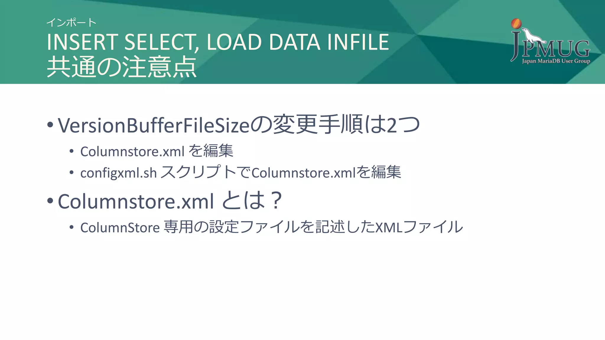 インポート
INSERT SELECT, LOAD DATA INFILE
共通の注意点
• VersionBufferFileSizeの変更手順は2つ
• Columnstore.xml を編集
• configxml.sh スクリプトでColumnstore.xmlを編集
• Columnstore.xml とは？
• ColumnStore 専用の設定ファイルを記述したXMLファイル
 