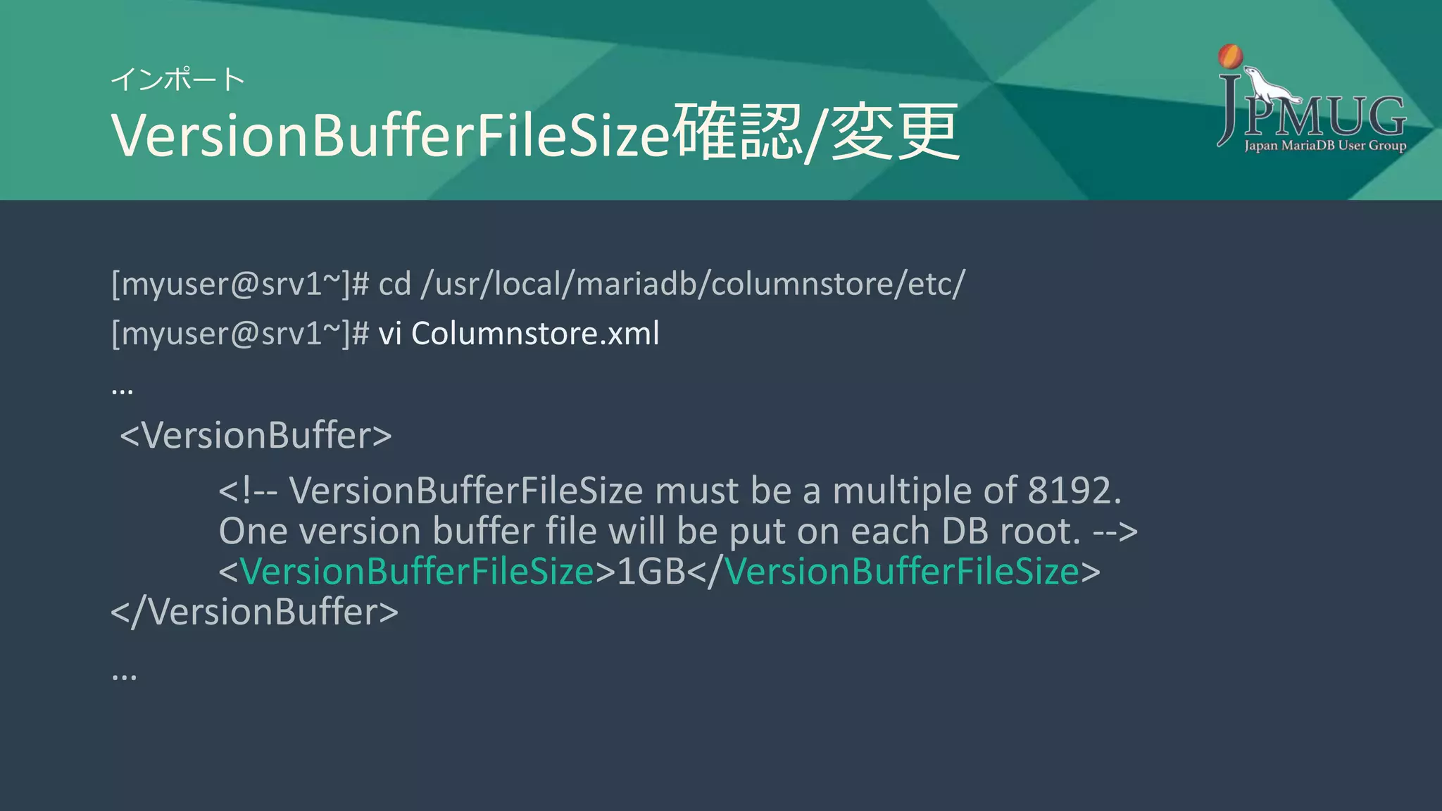インポート
VersionBufferFileSize確認/変更
[myuser@srv1~]# cd /usr/local/mariadb/columnstore/etc/
[myuser@srv1~]# vi Columnstore.xml
…
<VersionBuffer>
<!-- VersionBufferFileSize must be a multiple of 8192.
One version buffer file will be put on each DB root. -->
<VersionBufferFileSize>1GB</VersionBufferFileSize>
</VersionBuffer>
…
 