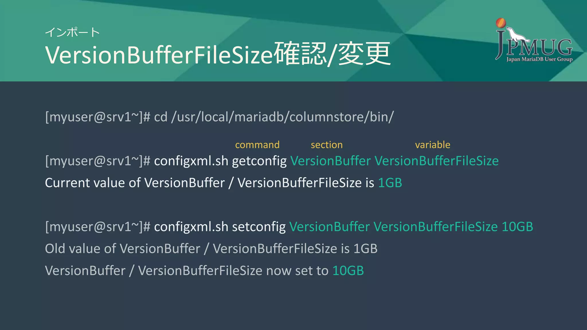 インポート
VersionBufferFileSize確認/変更
[myuser@srv1~]# cd /usr/local/mariadb/columnstore/bin/
[myuser@srv1~]# configxml.sh getconfig VersionBuffer VersionBufferFileSize
Current value of VersionBuffer / VersionBufferFileSize is 1GB
[myuser@srv1~]# configxml.sh setconfig VersionBuffer VersionBufferFileSize 10GB
Old value of VersionBuffer / VersionBufferFileSize is 1GB
VersionBuffer / VersionBufferFileSize now set to 10GB
section variablecommand
 