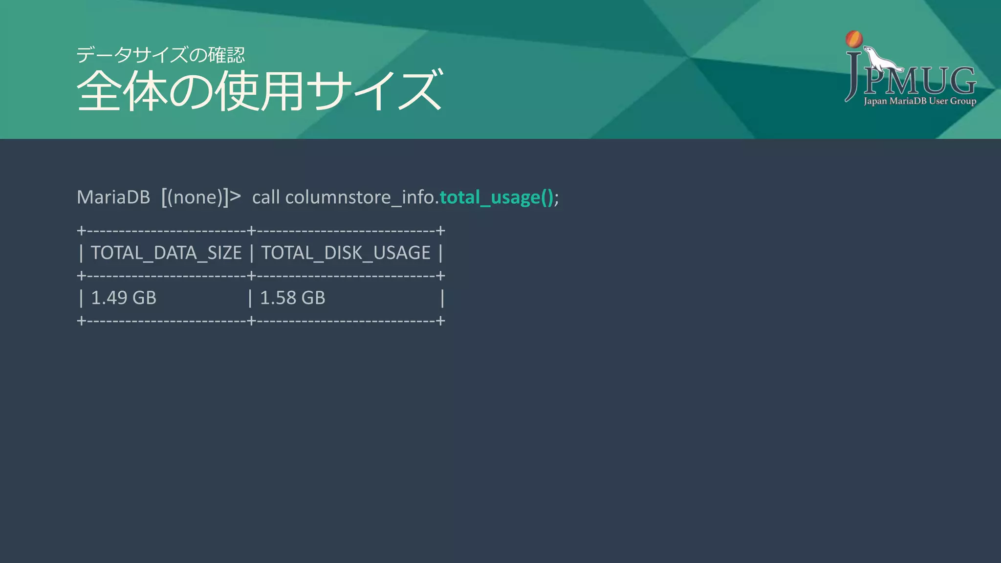 データサイズの確認
全体の使用サイズ
MariaDB [(none)]> call columnstore_info.total_usage();
+-------------------------+----------------------------+
| TOTAL_DATA_SIZE | TOTAL_DISK_USAGE |
+-------------------------+----------------------------+
| 1.49 GB | 1.58 GB |
+-------------------------+----------------------------+
 