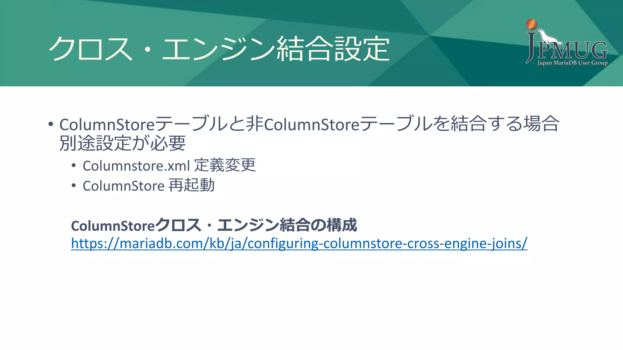 クロス・エンジン結合設定
• ColumnStoreテーブルと非ColumnStoreテーブルを結合する場合
別途設定が必要
• Columnstore.xml 定義変更
• ColumnStore 再起動
ColumnStoreクロス・エンジン結合の構成
https://mariadb.com/kb/ja/configuring-columnstore-cross-engine-joins/
 