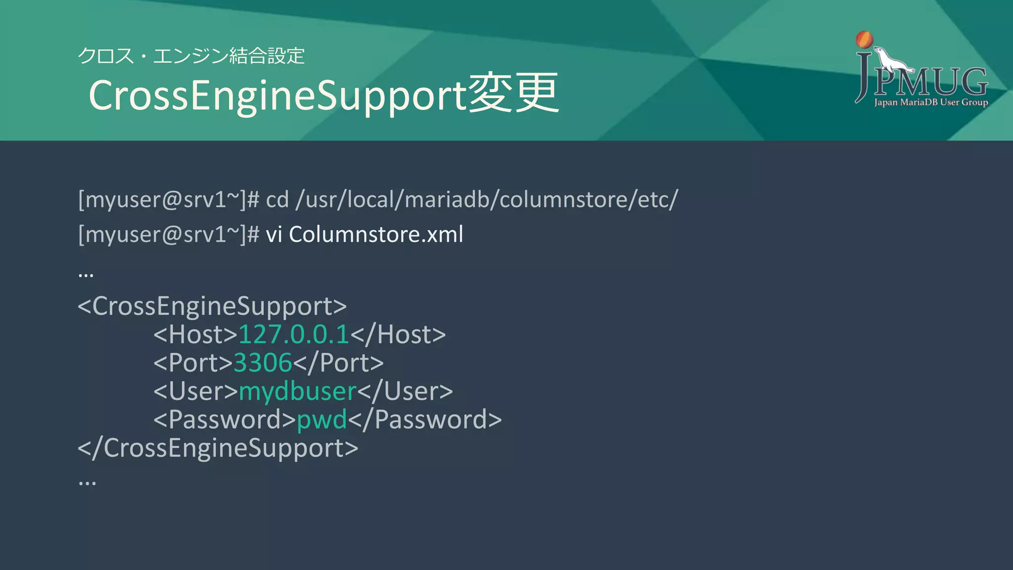 クロス・エンジン結合設定
CrossEngineSupport変更
[myuser@srv1~]# cd /usr/local/mariadb/columnstore/etc/
[myuser@srv1~]# vi Columnstore.xml
…
<CrossEngineSupport>
<Host>127.0.0.1</Host>
<Port>3306</Port>
<User>mydbuser</User>
<Password>pwd</Password>
</CrossEngineSupport>
…
 