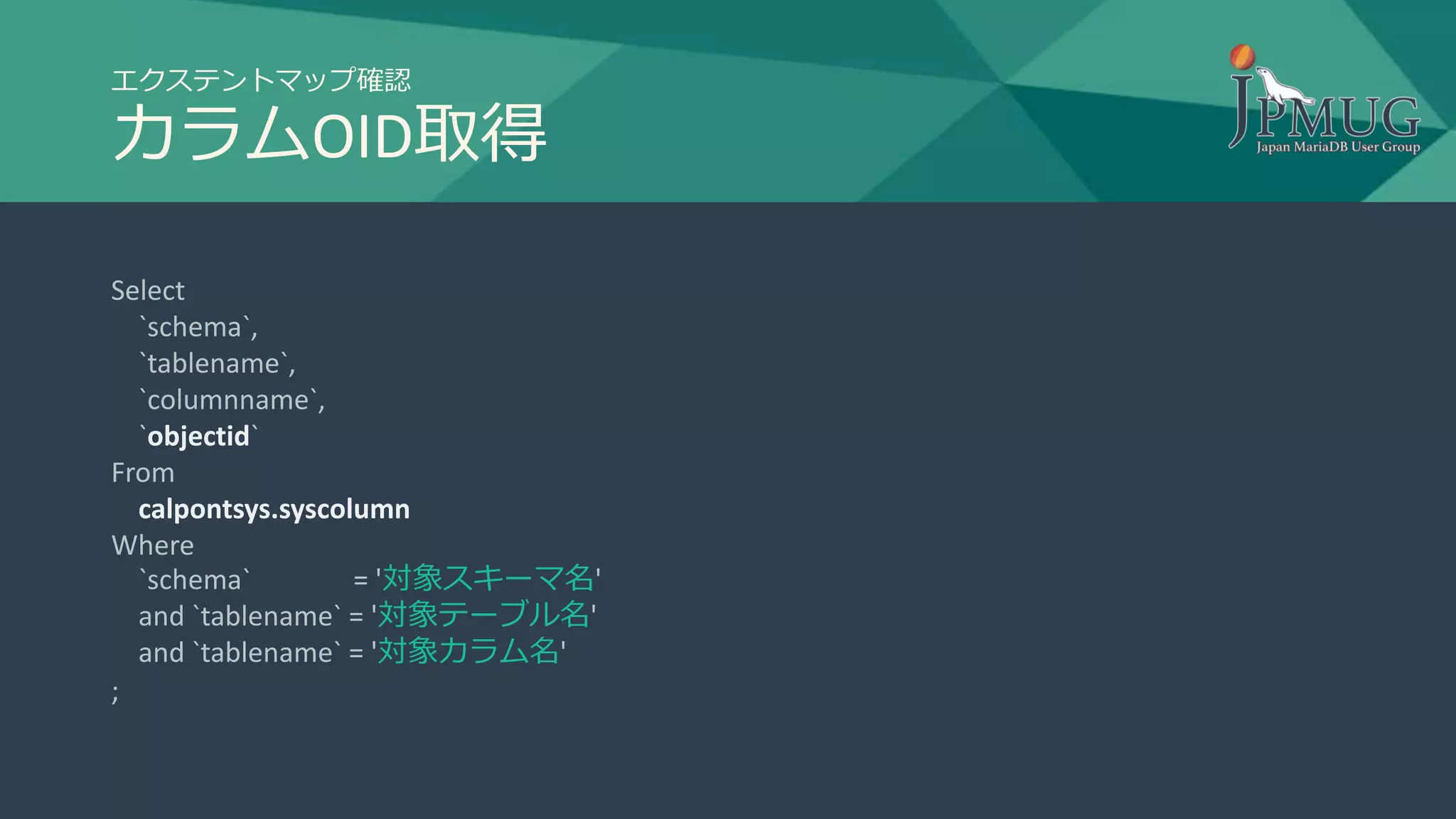 エクステントマップ確認
カラムOID取得
Select
`schema`,
`tablename`,
`columnname`,
`objectid`
From
calpontsys.syscolumn
Where
`schema` = '対象スキーマ名'
and `tablename` = '対象テーブル名'
and `tablename` = '対象カラム名'
;
 