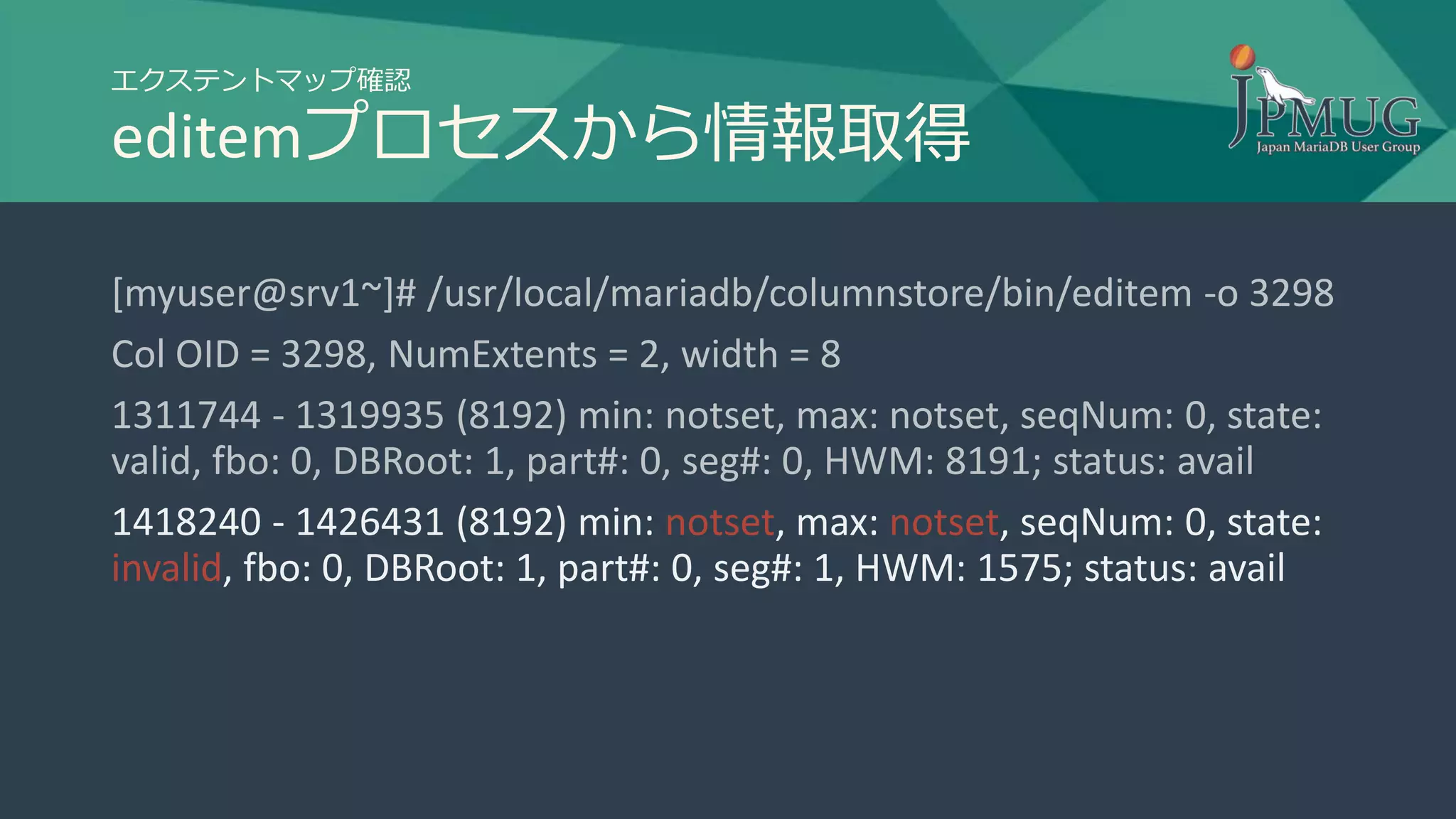エクステントマップ確認
editemプロセスから情報取得
[myuser@srv1~]# /usr/local/mariadb/columnstore/bin/editem -o 3298
Col OID = 3298, NumExtents = 2, width = 8
1311744 - 1319935 (8192) min: notset, max: notset, seqNum: 0, state:
valid, fbo: 0, DBRoot: 1, part#: 0, seg#: 0, HWM: 8191; status: avail
1418240 - 1426431 (8192) min: notset, max: notset, seqNum: 0, state:
invalid, fbo: 0, DBRoot: 1, part#: 0, seg#: 1, HWM: 1575; status: avail
 