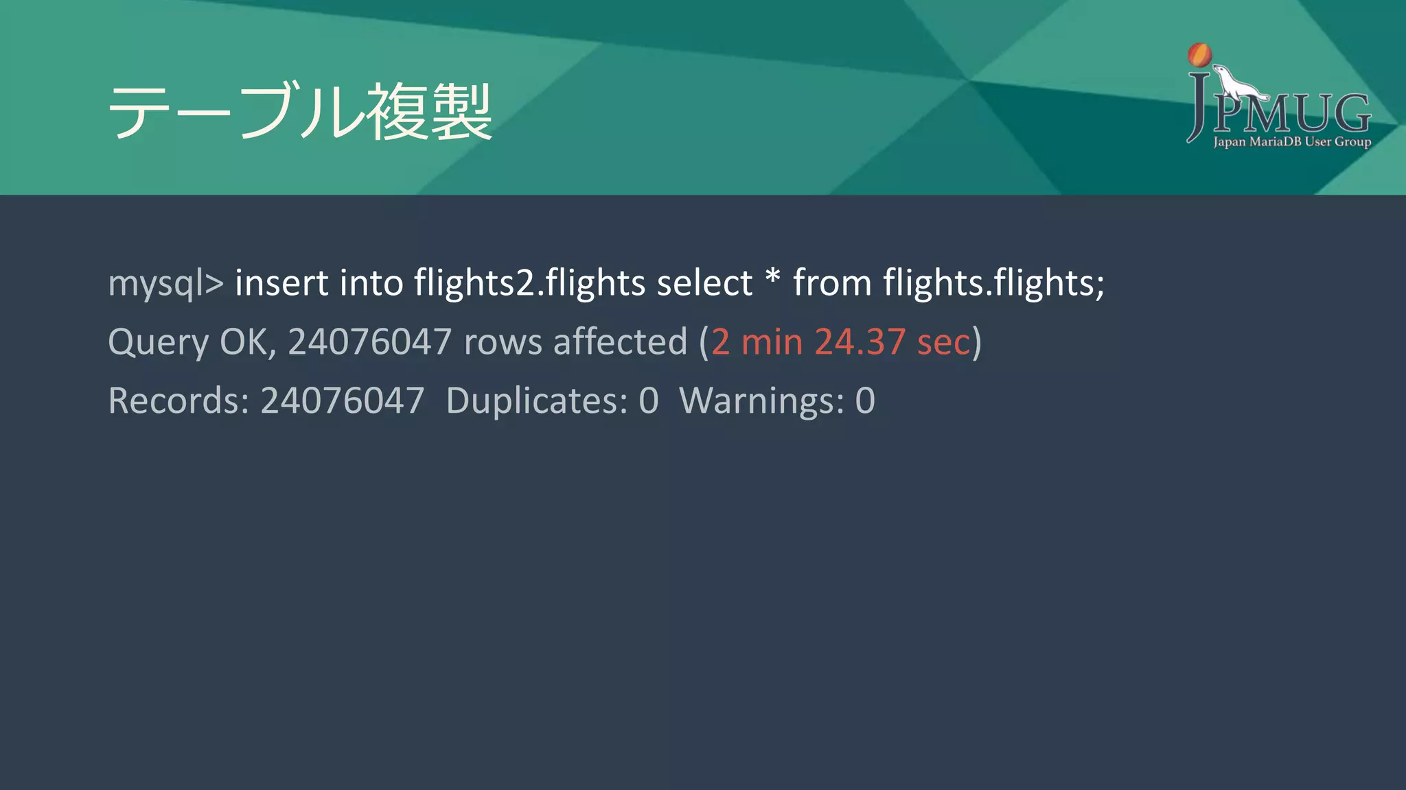 テーブル複製
mysql> insert into flights2.flights select * from flights.flights;
Query OK, 24076047 rows affected (2 min 24.37 sec)
Records: 24076047 Duplicates: 0 Warnings: 0
 