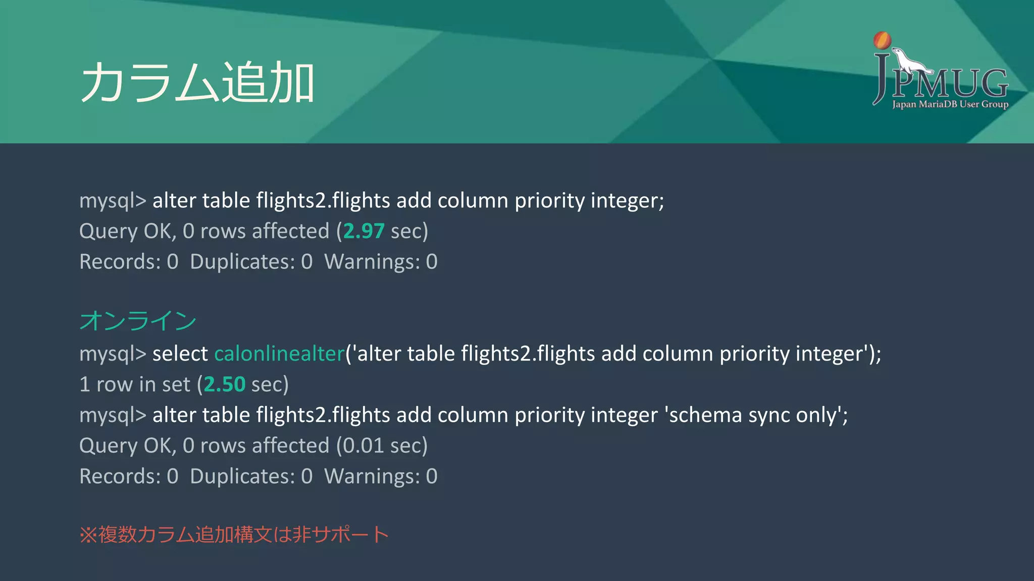 カラム追加
mysql> alter table flights2.flights add column priority integer;
Query OK, 0 rows affected (2.97 sec)
Records: 0 Duplicates: 0 Warnings: 0
オンライン
mysql> select calonlinealter('alter table flights2.flights add column priority integer');
1 row in set (2.50 sec)
mysql> alter table flights2.flights add column priority integer 'schema sync only';
Query OK, 0 rows affected (0.01 sec)
Records: 0 Duplicates: 0 Warnings: 0
※複数カラム追加構文は非サポート
 