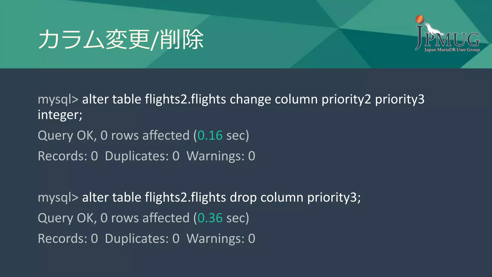 カラム変更/削除
mysql> alter table flights2.flights change column priority2 priority3
integer;
Query OK, 0 rows affected (0.16 sec)
Records: 0 Duplicates: 0 Warnings: 0
mysql> alter table flights2.flights drop column priority3;
Query OK, 0 rows affected (0.36 sec)
Records: 0 Duplicates: 0 Warnings: 0
 