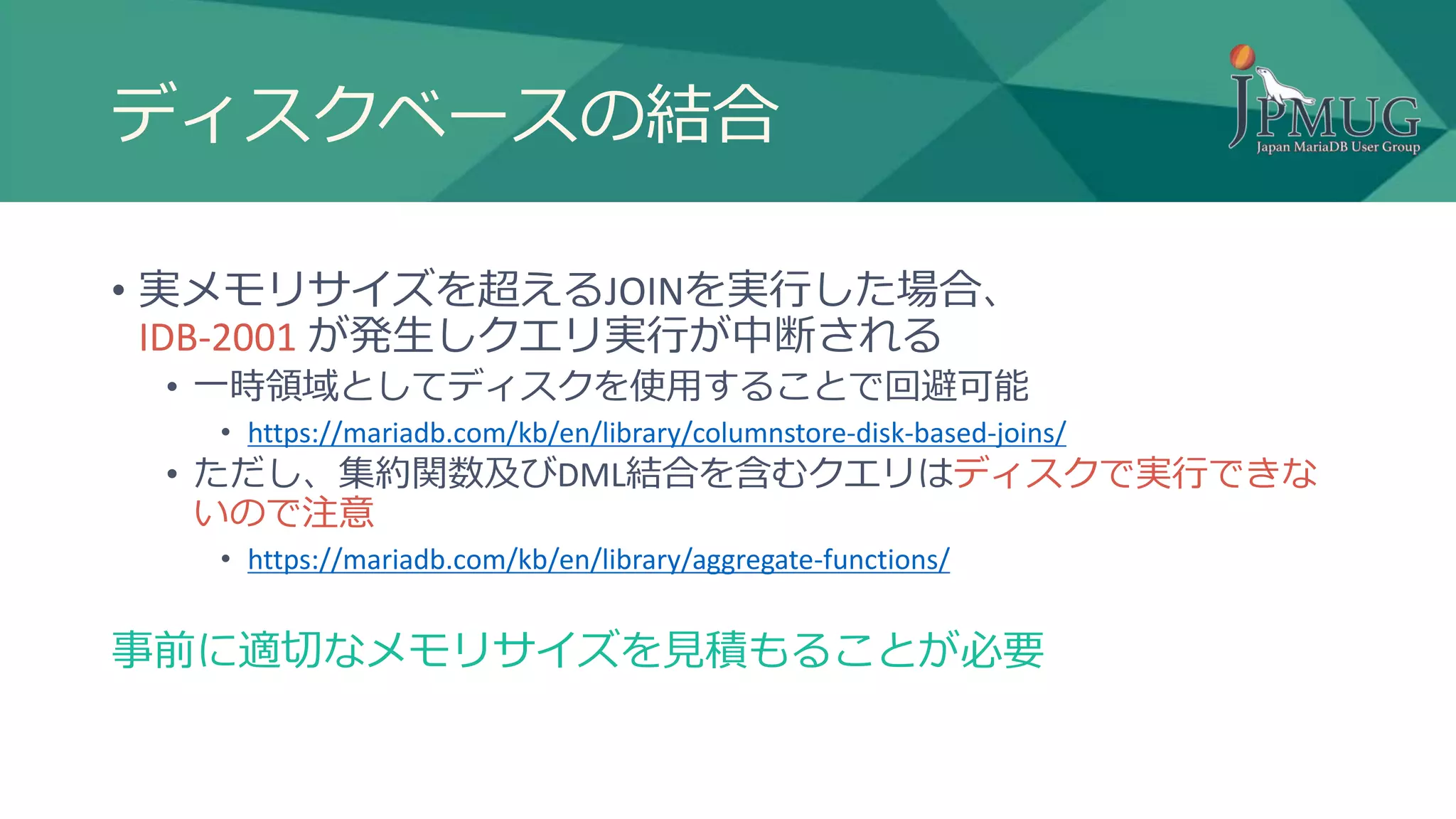 ディスクベースの結合
• 実メモリサイズを超えるJOINを実行した場合、
IDB-2001 が発生しクエリ実行が中断される
• 一時領域としてディスクを使用することで回避可能
• https://mariadb.com/kb/en/library/columnstore-disk-based-joins/
• ただし、集約関数及びDML結合を含むクエリはディスクで実行できな
いので注意
• https://mariadb.com/kb/en/library/aggregate-functions/
事前に適切なメモリサイズを見積もることが必要
 