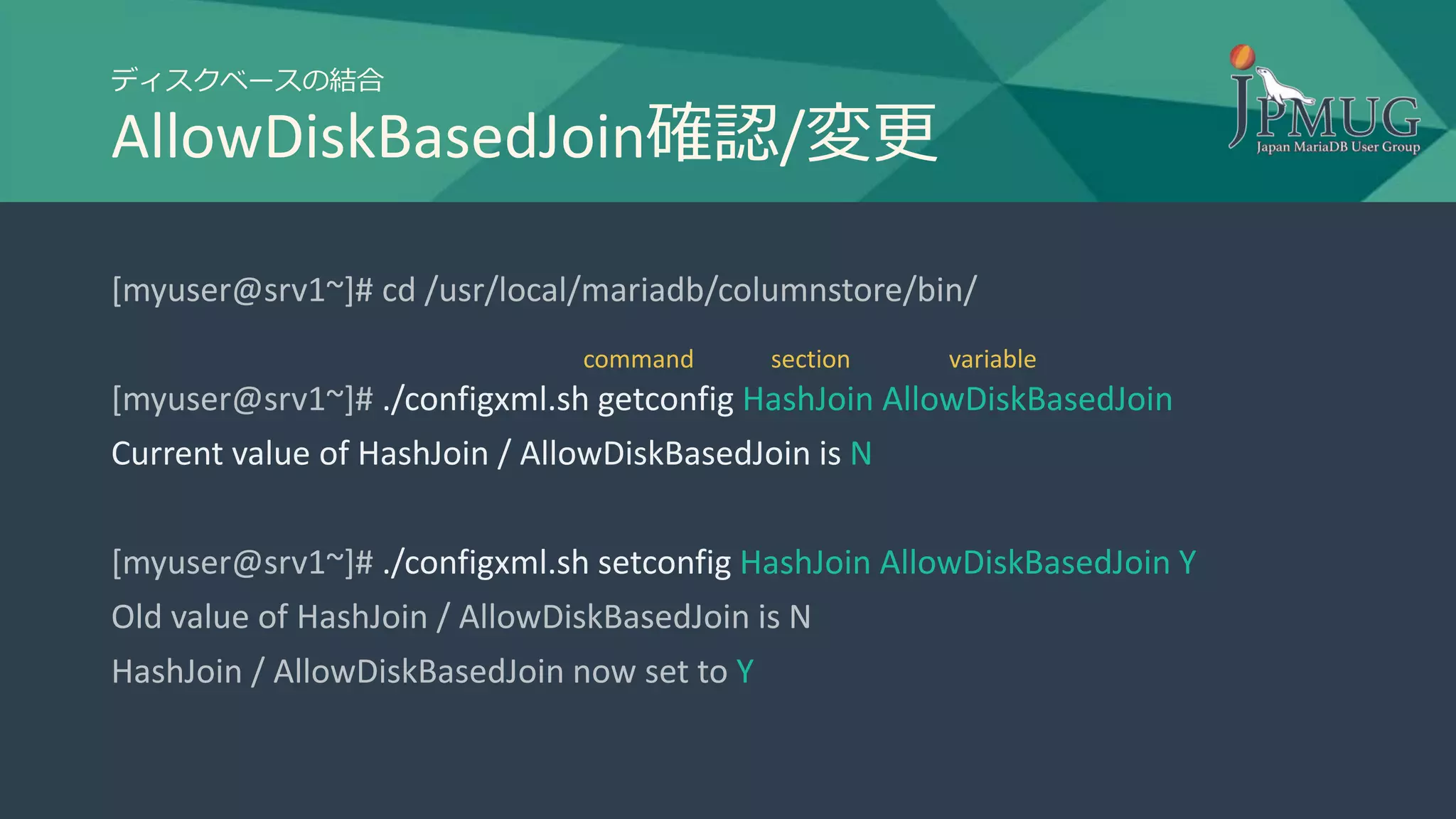 ディスクベースの結合
AllowDiskBasedJoin確認/変更
[myuser@srv1~]# cd /usr/local/mariadb/columnstore/bin/
[myuser@srv1~]# ./configxml.sh getconfig HashJoin AllowDiskBasedJoin
Current value of HashJoin / AllowDiskBasedJoin is N
[myuser@srv1~]# ./configxml.sh setconfig HashJoin AllowDiskBasedJoin Y
Old value of HashJoin / AllowDiskBasedJoin is N
HashJoin / AllowDiskBasedJoin now set to Y
section variablecommand
 