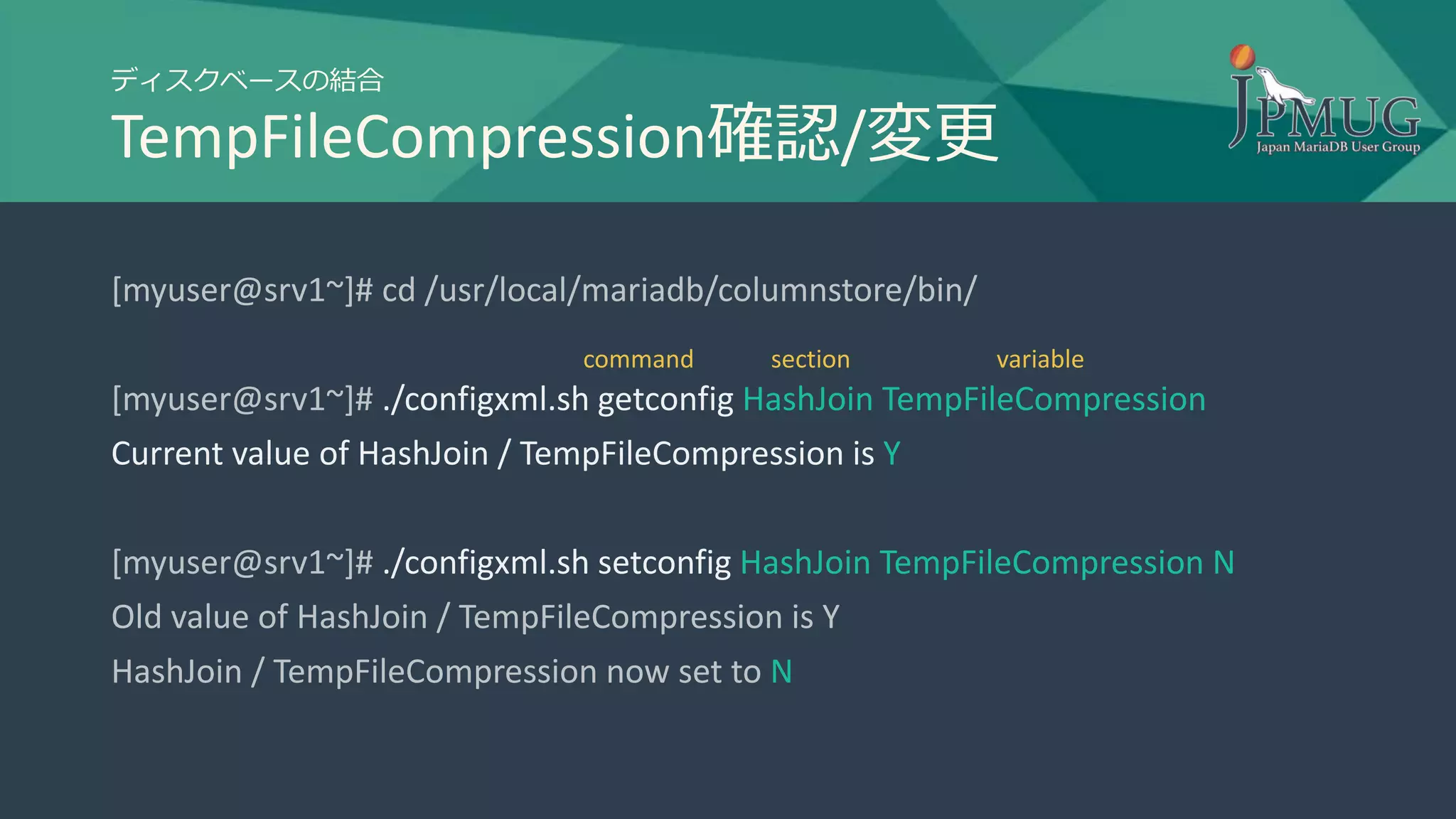 ディスクベースの結合
TempFileCompression確認/変更
[myuser@srv1~]# cd /usr/local/mariadb/columnstore/bin/
[myuser@srv1~]# ./configxml.sh getconfig HashJoin TempFileCompression
Current value of HashJoin / TempFileCompression is Y
[myuser@srv1~]# ./configxml.sh setconfig HashJoin TempFileCompression N
Old value of HashJoin / TempFileCompression is Y
HashJoin / TempFileCompression now set to N
section variablecommand
 