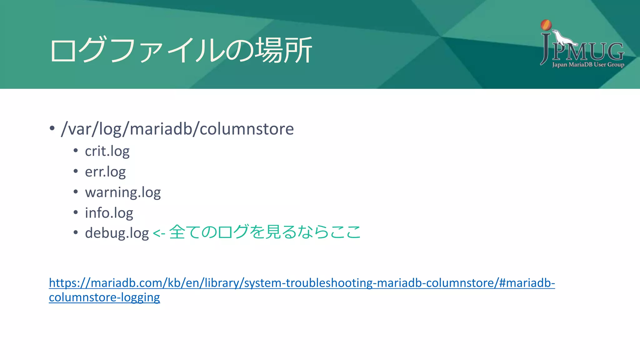 ログファイルの場所
• /var/log/mariadb/columnstore
• crit.log
• err.log
• warning.log
• info.log
• debug.log <- 全てのログを見るならここ
https://mariadb.com/kb/en/library/system-troubleshooting-mariadb-columnstore/#mariadb-
columnstore-logging
 