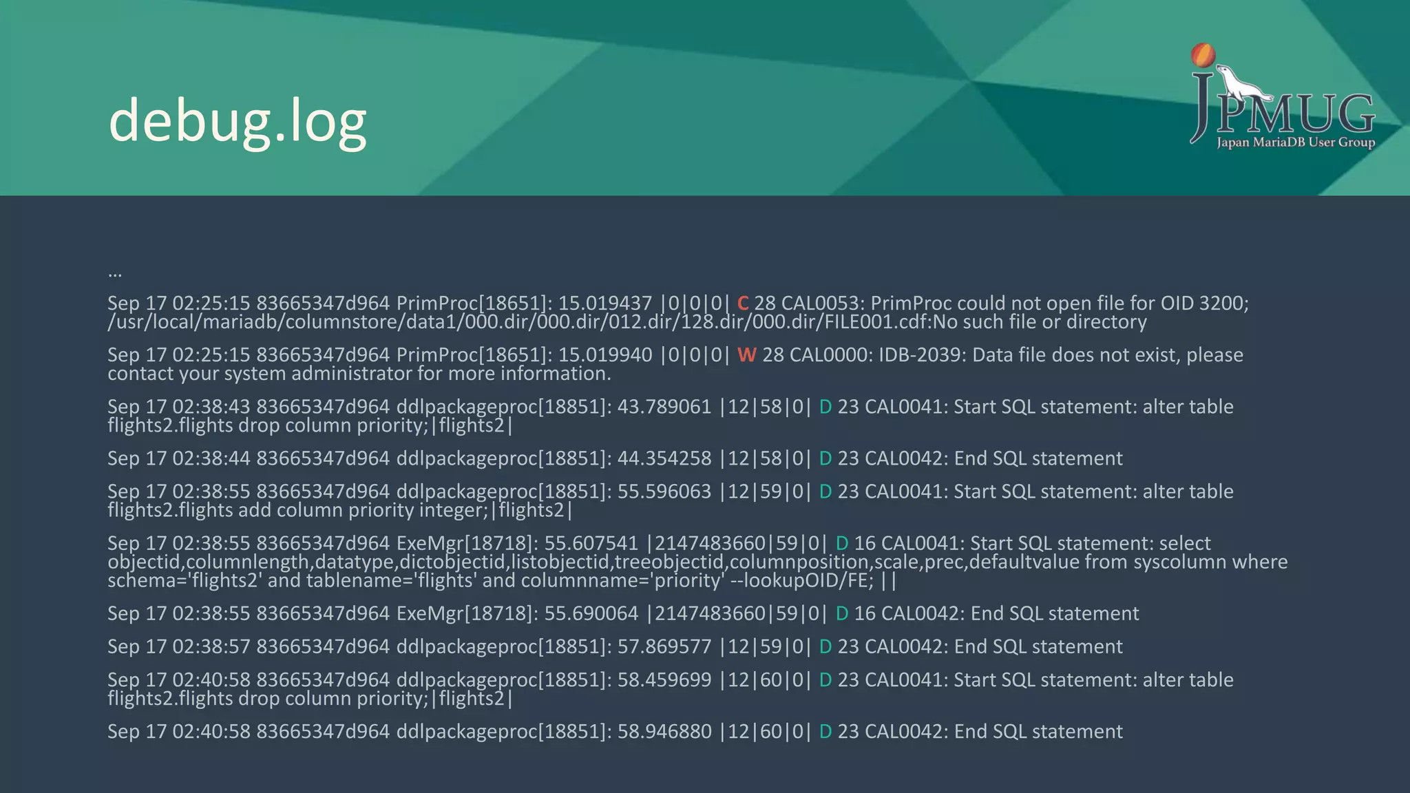debug.log
…
Sep 17 02:25:15 83665347d964 PrimProc[18651]: 15.019437 |0|0|0| C 28 CAL0053: PrimProc could not open file for OID 3200;
/usr/local/mariadb/columnstore/data1/000.dir/000.dir/012.dir/128.dir/000.dir/FILE001.cdf:No such file or directory
Sep 17 02:25:15 83665347d964 PrimProc[18651]: 15.019940 |0|0|0| W 28 CAL0000: IDB-2039: Data file does not exist, please
contact your system administrator for more information.
Sep 17 02:38:43 83665347d964 ddlpackageproc[18851]: 43.789061 |12|58|0| D 23 CAL0041: Start SQL statement: alter table
flights2.flights drop column priority;|flights2|
Sep 17 02:38:44 83665347d964 ddlpackageproc[18851]: 44.354258 |12|58|0| D 23 CAL0042: End SQL statement
Sep 17 02:38:55 83665347d964 ddlpackageproc[18851]: 55.596063 |12|59|0| D 23 CAL0041: Start SQL statement: alter table
flights2.flights add column priority integer;|flights2|
Sep 17 02:38:55 83665347d964 ExeMgr[18718]: 55.607541 |2147483660|59|0| D 16 CAL0041: Start SQL statement: select
objectid,columnlength,datatype,dictobjectid,listobjectid,treeobjectid,columnposition,scale,prec,defaultvalue from syscolumn where
schema='flights2' and tablename='flights' and columnname='priority' --lookupOID/FE; ||
Sep 17 02:38:55 83665347d964 ExeMgr[18718]: 55.690064 |2147483660|59|0| D 16 CAL0042: End SQL statement
Sep 17 02:38:57 83665347d964 ddlpackageproc[18851]: 57.869577 |12|59|0| D 23 CAL0042: End SQL statement
Sep 17 02:40:58 83665347d964 ddlpackageproc[18851]: 58.459699 |12|60|0| D 23 CAL0041: Start SQL statement: alter table
flights2.flights drop column priority;|flights2|
Sep 17 02:40:58 83665347d964 ddlpackageproc[18851]: 58.946880 |12|60|0| D 23 CAL0042: End SQL statement
 