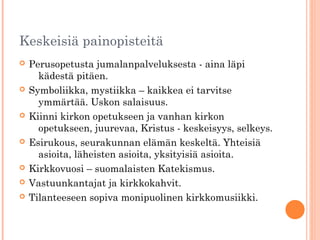 Keskeisiä painopisteitä
   Perusopetusta jumalanpalveluksesta - aina läpi
      kädestä pitäen.
   Symboliikka, mystiikka – kaikkea ei tarvitse
      ymmärtää. Uskon salaisuus.
   Kiinni kirkon opetukseen ja vanhan kirkon
      opetukseen, juurevaa, Kristus - keskeisyys, selkeys.
   Esirukous, seurakunnan elämän keskeltä. Yhteisiä
      asioita, läheisten asioita, yksityisiä asioita.
   Kirkkovuosi – suomalaisten Katekismus.
   Vastuunkantajat ja kirkkokahvit.
   Tilanteeseen sopiva monipuolinen kirkkomusiikki.
 