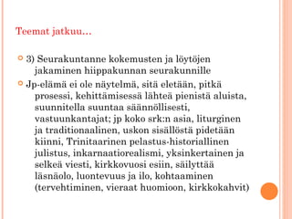 Teemat jatkuu…

 3) Seurakuntanne kokemusten ja löytöjen
    jakaminen hiippakunnan seurakunnille
 Jp-elämä ei ole näytelmä, sitä eletään, pitkä

    prosessi, kehittämisessä lähteä pienistä aluista,
    suunnitella suuntaa säännöllisesti,
    vastuunkantajat; jp koko srk:n asia, liturginen
    ja traditionaalinen, uskon sisällöstä pidetään
    kiinni, Trinitaarinen pelastus-historiallinen
    julistus, inkarnaatiorealismi, yksinkertainen ja
    selkeä viesti, kirkkovuosi esiin, säilyttää
    läsnäolo, luontevuus ja ilo, kohtaaminen
    (tervehtiminen, vieraat huomioon, kirkkokahvit)
 
