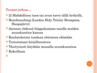 Teemat jatkuu…
 2) Mahdollisen tuen tai avun tarve tällä hetkellä,
 Benchmarking (London Holy Trinity Brompton,
    Haapajärvi)
 Jaetaan yhdessä hiippakunnan tasolla muiden
    seurakuntien kanssa
 Koulutuksista tuodaan yhteiseen elämään

 Tutustutaan kirjallisuuteen

 Yksityisesti käydään muualla seurakunnissa

 Kokeillaan


 