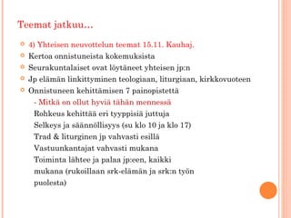 Teemat jatkuu…
   4) Yhteisen neuvottelun teemat 15.11. Kauhaj.
   Kertoa onnistuneista kokemuksista
   Seurakuntalaiset ovat löytäneet yhteisen jp:n
   Jp elämän linkittyminen teologiaan, liturgiaan, kirkkovuoteen
   Onnistuneen kehittämisen 7 painopistettä
     - Mitkä on ollut hyviä tähän mennessä
     Rohkeus kehittää eri tyyppisiä juttuja
     Selkeys ja säännöllisyys (su klo 10 ja klo 17)
     Trad & liturginen jp vahvasti esillä
     Vastuunkantajat vahvasti mukana
     Toiminta lähtee ja palaa jp:een, kaikki
     mukana (rukoillaan srk-elämän ja srk:n työn
     puolesta)
 