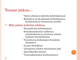 Teemat jatkuu…
                 Vahva yhteinen tahtotila kehittämisessä
                 Kehittävä ote & palataan kehittämiseen,

                   koulutetaan ja tutustutaan muihin
   - Mitä pitäisi kehittää edelleen
                 Suunnittelun kehittäminen
                 Seurakuntalaisten osallisuus

                   esirukoukseen ja avustavat suntiot
                   mukaan toteuttamiseen
                 Vieraitten ja heikompien huomioon

                   ottaminen
                 Lasten ehtoollinen

                 Liturgisten eleiden miettiminen läpi

                 Apuvälineiden käyttö

                 Vastuunkantajien kouluttaminen


 