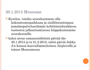 30.1.2013 Muurame
 Kyselen, voisiko seurakuntanne olla
    kokoontumispaikkana ja sisällöntuottajana
    jumalanpalveluselämän kehittämishankkeen
    tuotosten jalkauttamisessa hiippakuntamme
    seurakunnille.
 kaksi aivan samansisältöistä päivää (ke
    30.1.2013 ja to 21.2.2013, näitä päiviä Jukka
    J:n kanssa kaavailimme)toinen Alajärvellä ja
    toinen Muuramessa
 