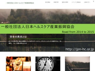 2014 Japan HealthCare Industry Promotion Association
1
一般社団法人日本ヘルスケア産業振興協会
http://jpn-hc.or.jp
Road from 2014 to 2015
 