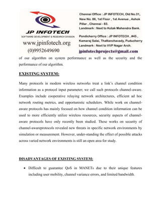 of our algorithm on system performance as well as the security and the 
performance of our algorithm. 
EXISTING SYSTEM: 
Many protocols in modern wireless networks treat a link’s channel condition 
information as a protocol input parameter; we call such protocols channel-aware. 
Examples include cooperative relaying network architectures, efficient ad hoc 
network routing metrics, and opportunistic schedulers. While work on channel-aware 
protocols has mainly focused on how channel condition information can be 
used to more efficiently utilize wireless resources, security aspects of channel-aware 
protocols have only recently been studied. These works on security of 
channel-awareprotocols revealed new threats in specific network environments by 
simulation or measurement. However, under-standing the effect of possible attacks 
across varied network environments is still an open area for study. 
DISADVANTAGES OF EXISTING SYSTEM: 
 Difficult to guarantee QoS in MANETs due to their unique features 
including user mobility, channel variance errors, and limited bandwidth. 
 