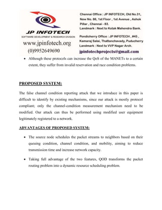  Although these protocols can increase the QoS of the MANETs to a certain 
extent, they suffer from invalid reservation and race condition problems. 
PROPOSED SYSTEM: 
The false channel condition reporting attack that we introduce in this paper is 
difficult to identify by existing mechanisms, since our attack is mostly protocol 
compliant; only the channel-condition measurement mechanism need to be 
modified. Our attack can thus be performed using modified user equipment 
legitimately registered to a network. 
ADVANTAGES OF PROPOSED SYSTEM: 
 The source node schedules the packet streams to neighbors based on their 
queuing condition, channel condition, and mobility, aiming to reduce 
transmission time and increase network capacity. 
 Taking full advantage of the two features, QOD transforms the packet 
routing problem into a dynamic resource scheduling problem. 
 